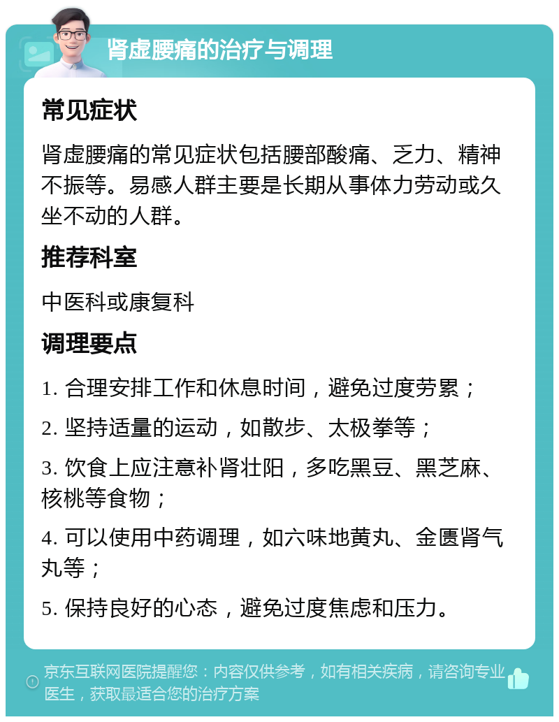 肾虚腰痛的治疗与调理 常见症状 肾虚腰痛的常见症状包括腰部酸痛、乏力、精神不振等。易感人群主要是长期从事体力劳动或久坐不动的人群。 推荐科室 中医科或康复科 调理要点 1. 合理安排工作和休息时间，避免过度劳累； 2. 坚持适量的运动，如散步、太极拳等； 3. 饮食上应注意补肾壮阳，多吃黑豆、黑芝麻、核桃等食物； 4. 可以使用中药调理，如六味地黄丸、金匮肾气丸等； 5. 保持良好的心态，避免过度焦虑和压力。