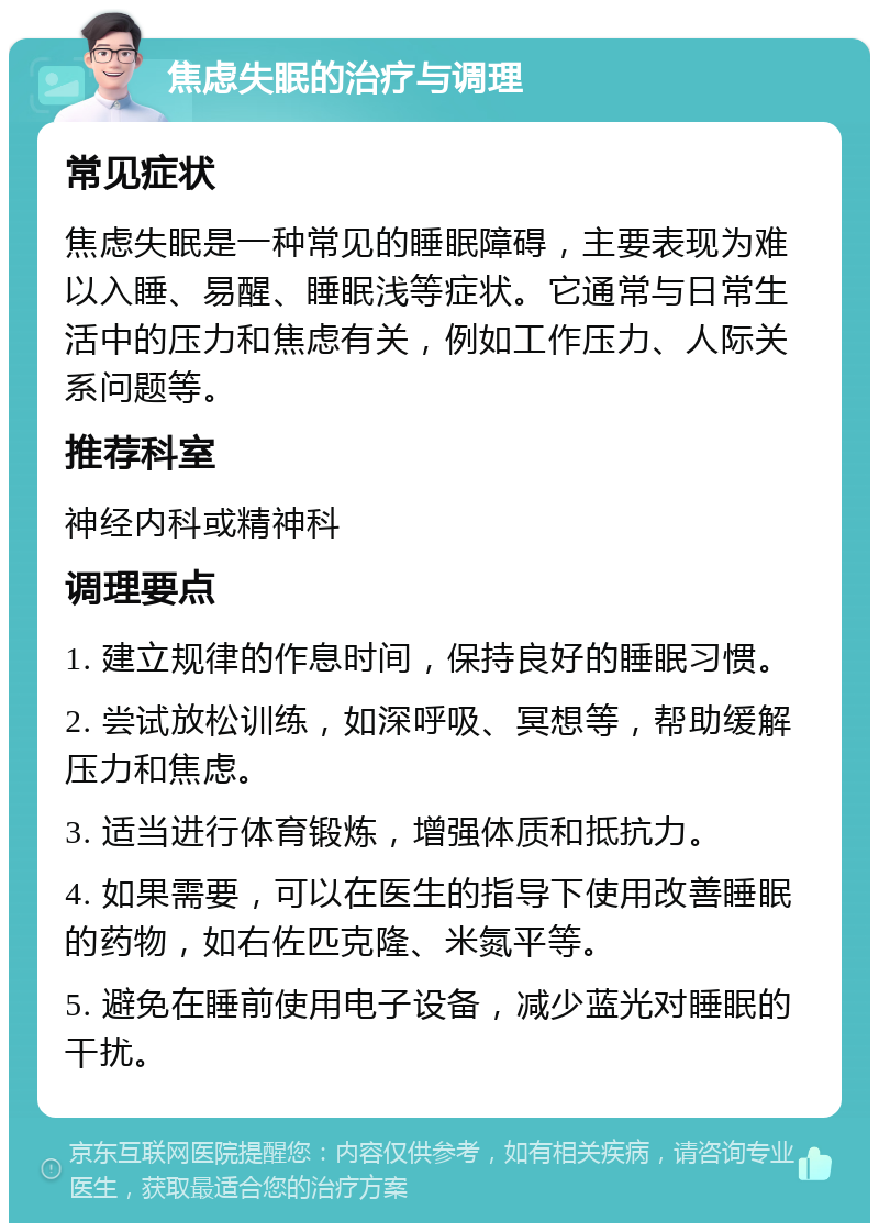 焦虑失眠的治疗与调理 常见症状 焦虑失眠是一种常见的睡眠障碍，主要表现为难以入睡、易醒、睡眠浅等症状。它通常与日常生活中的压力和焦虑有关，例如工作压力、人际关系问题等。 推荐科室 神经内科或精神科 调理要点 1. 建立规律的作息时间，保持良好的睡眠习惯。 2. 尝试放松训练，如深呼吸、冥想等，帮助缓解压力和焦虑。 3. 适当进行体育锻炼，增强体质和抵抗力。 4. 如果需要，可以在医生的指导下使用改善睡眠的药物，如右佐匹克隆、米氮平等。 5. 避免在睡前使用电子设备，减少蓝光对睡眠的干扰。