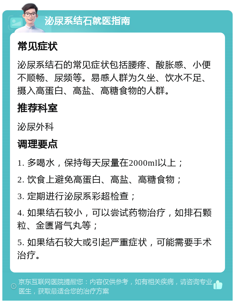 泌尿系结石就医指南 常见症状 泌尿系结石的常见症状包括腰疼、酸胀感、小便不顺畅、尿频等。易感人群为久坐、饮水不足、摄入高蛋白、高盐、高糖食物的人群。 推荐科室 泌尿外科 调理要点 1. 多喝水，保持每天尿量在2000ml以上； 2. 饮食上避免高蛋白、高盐、高糖食物； 3. 定期进行泌尿系彩超检查； 4. 如果结石较小，可以尝试药物治疗，如排石颗粒、金匮肾气丸等； 5. 如果结石较大或引起严重症状，可能需要手术治疗。