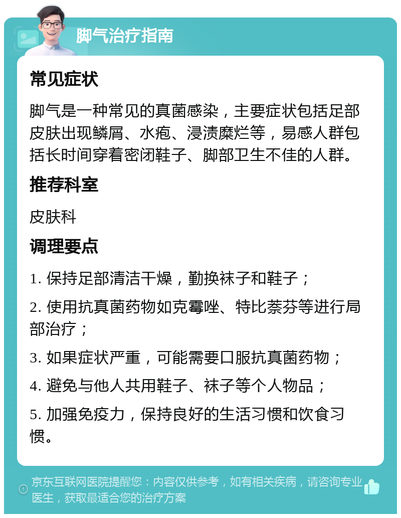 脚气治疗指南 常见症状 脚气是一种常见的真菌感染，主要症状包括足部皮肤出现鳞屑、水疱、浸渍糜烂等，易感人群包括长时间穿着密闭鞋子、脚部卫生不佳的人群。 推荐科室 皮肤科 调理要点 1. 保持足部清洁干燥，勤换袜子和鞋子； 2. 使用抗真菌药物如克霉唑、特比萘芬等进行局部治疗； 3. 如果症状严重，可能需要口服抗真菌药物； 4. 避免与他人共用鞋子、袜子等个人物品； 5. 加强免疫力，保持良好的生活习惯和饮食习惯。