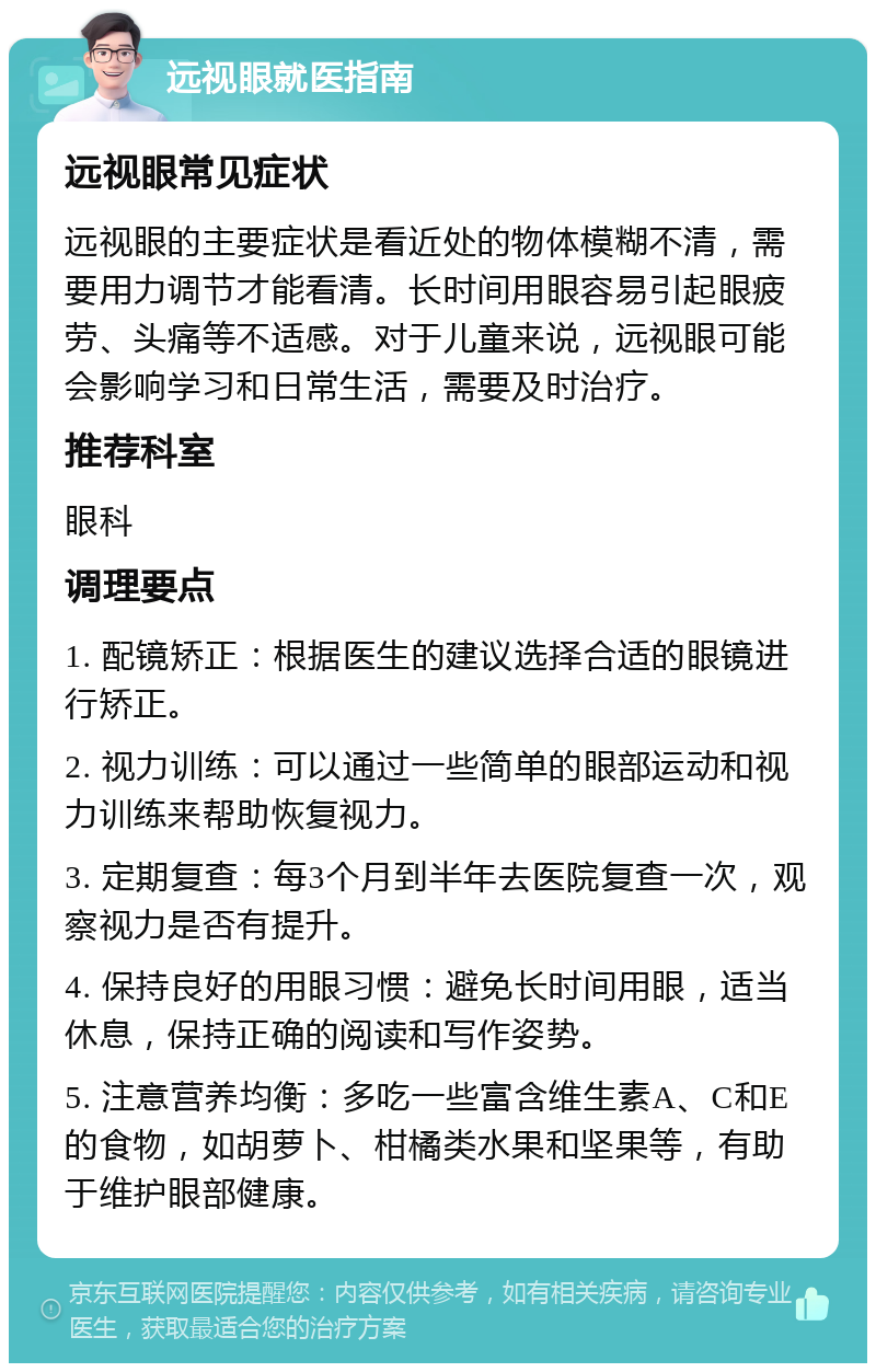 远视眼就医指南 远视眼常见症状 远视眼的主要症状是看近处的物体模糊不清，需要用力调节才能看清。长时间用眼容易引起眼疲劳、头痛等不适感。对于儿童来说，远视眼可能会影响学习和日常生活，需要及时治疗。 推荐科室 眼科 调理要点 1. 配镜矫正：根据医生的建议选择合适的眼镜进行矫正。 2. 视力训练：可以通过一些简单的眼部运动和视力训练来帮助恢复视力。 3. 定期复查：每3个月到半年去医院复查一次，观察视力是否有提升。 4. 保持良好的用眼习惯：避免长时间用眼，适当休息，保持正确的阅读和写作姿势。 5. 注意营养均衡：多吃一些富含维生素A、C和E的食物，如胡萝卜、柑橘类水果和坚果等，有助于维护眼部健康。