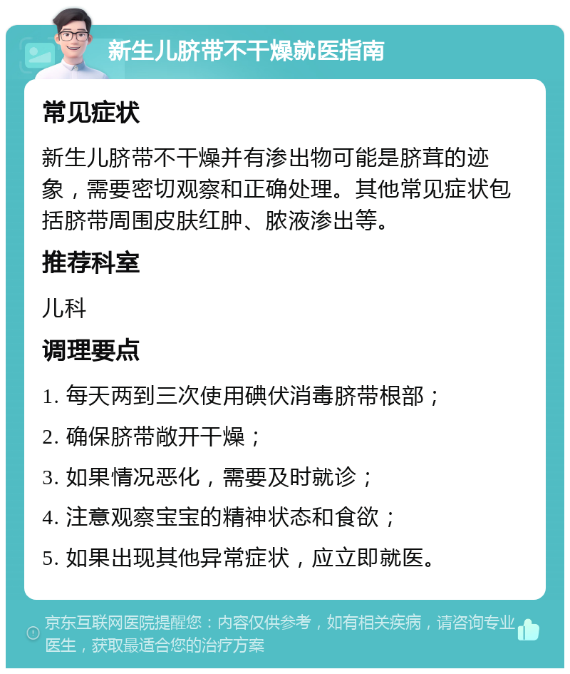 新生儿脐带不干燥就医指南 常见症状 新生儿脐带不干燥并有渗出物可能是脐茸的迹象，需要密切观察和正确处理。其他常见症状包括脐带周围皮肤红肿、脓液渗出等。 推荐科室 儿科 调理要点 1. 每天两到三次使用碘伏消毒脐带根部； 2. 确保脐带敞开干燥； 3. 如果情况恶化，需要及时就诊； 4. 注意观察宝宝的精神状态和食欲； 5. 如果出现其他异常症状，应立即就医。