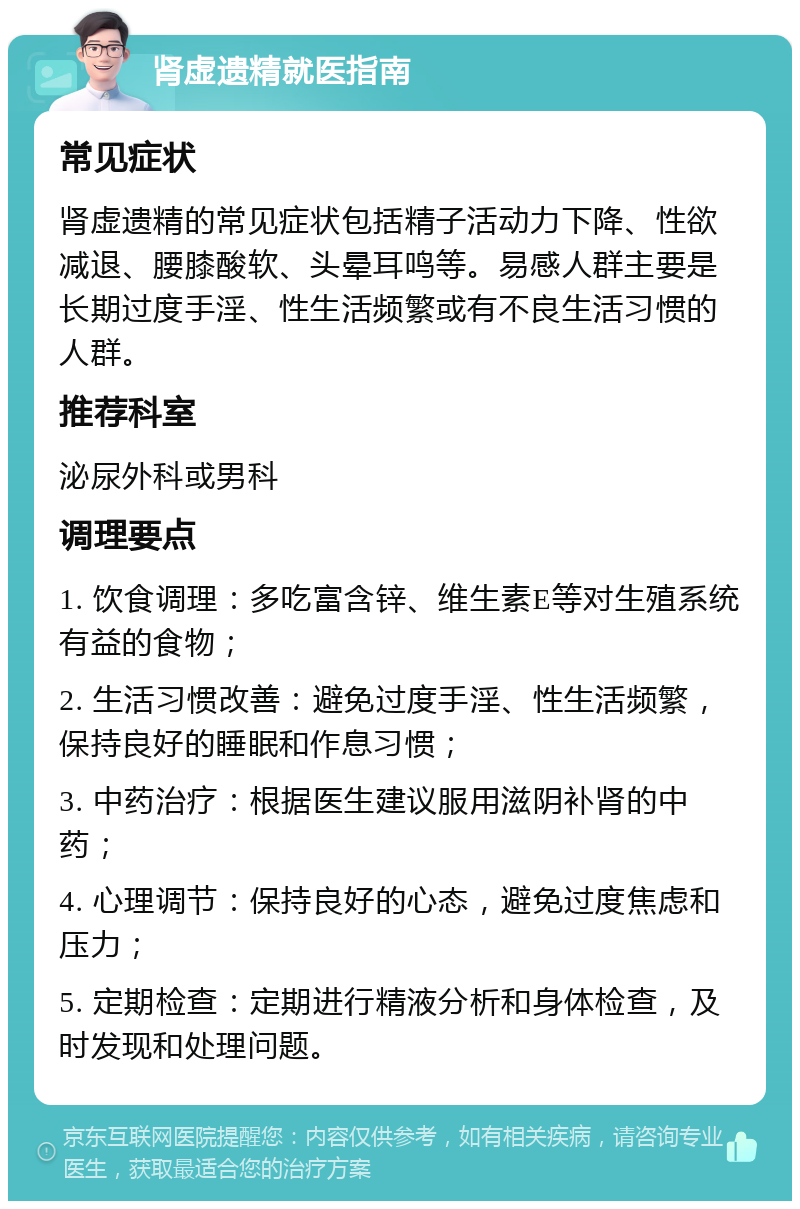 肾虚遗精就医指南 常见症状 肾虚遗精的常见症状包括精子活动力下降、性欲减退、腰膝酸软、头晕耳鸣等。易感人群主要是长期过度手淫、性生活频繁或有不良生活习惯的人群。 推荐科室 泌尿外科或男科 调理要点 1. 饮食调理：多吃富含锌、维生素E等对生殖系统有益的食物； 2. 生活习惯改善：避免过度手淫、性生活频繁，保持良好的睡眠和作息习惯； 3. 中药治疗：根据医生建议服用滋阴补肾的中药； 4. 心理调节：保持良好的心态，避免过度焦虑和压力； 5. 定期检查：定期进行精液分析和身体检查，及时发现和处理问题。