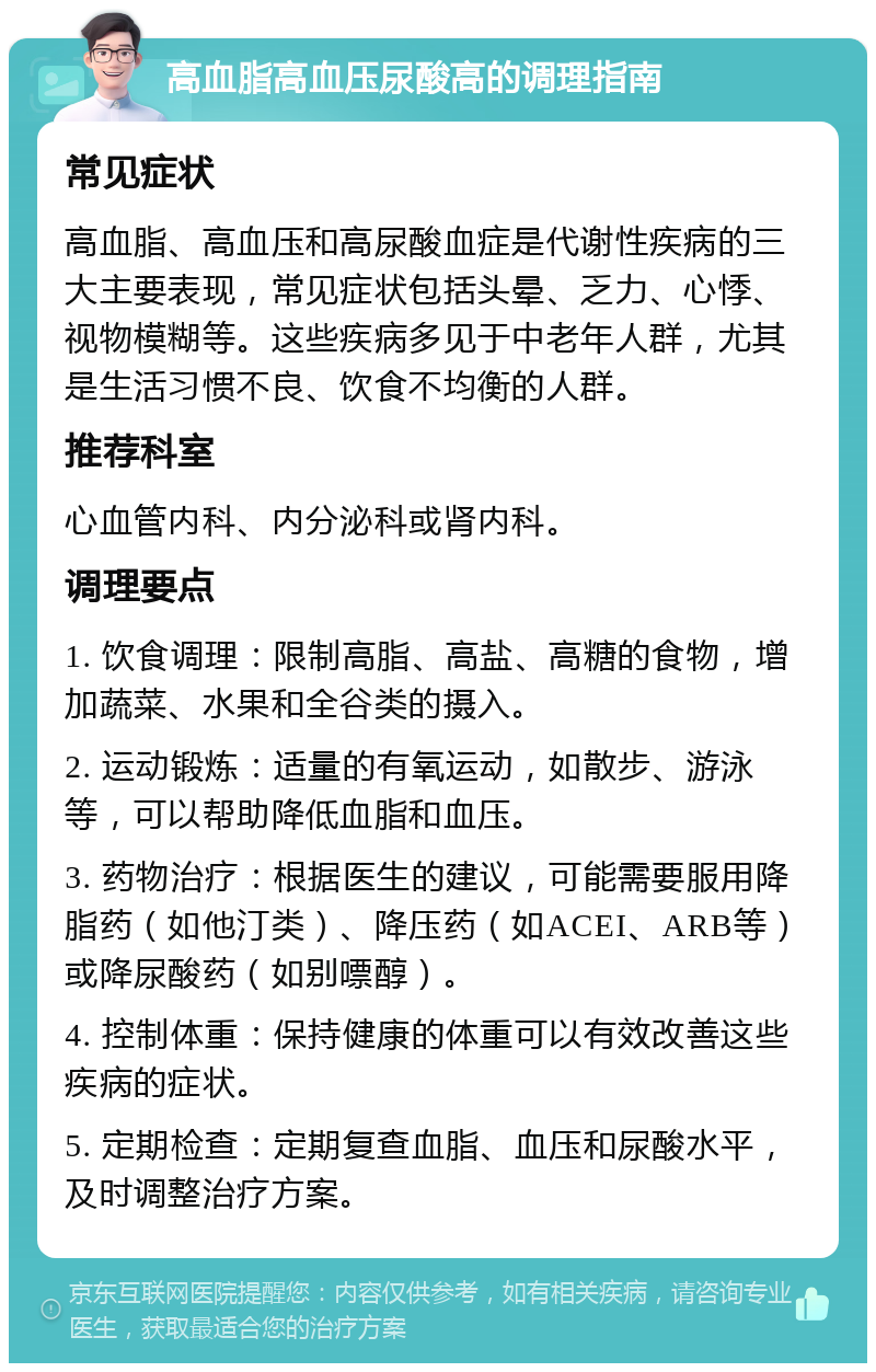 高血脂高血压尿酸高的调理指南 常见症状 高血脂、高血压和高尿酸血症是代谢性疾病的三大主要表现，常见症状包括头晕、乏力、心悸、视物模糊等。这些疾病多见于中老年人群，尤其是生活习惯不良、饮食不均衡的人群。 推荐科室 心血管内科、内分泌科或肾内科。 调理要点 1. 饮食调理：限制高脂、高盐、高糖的食物，增加蔬菜、水果和全谷类的摄入。 2. 运动锻炼：适量的有氧运动，如散步、游泳等，可以帮助降低血脂和血压。 3. 药物治疗：根据医生的建议，可能需要服用降脂药（如他汀类）、降压药（如ACEI、ARB等）或降尿酸药（如别嘌醇）。 4. 控制体重：保持健康的体重可以有效改善这些疾病的症状。 5. 定期检查：定期复查血脂、血压和尿酸水平，及时调整治疗方案。