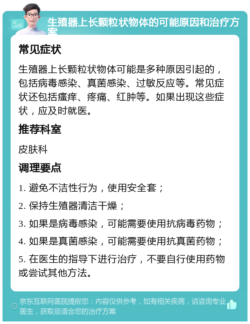 生殖器上长颗粒状物体的可能原因和治疗方案 常见症状 生殖器上长颗粒状物体可能是多种原因引起的，包括病毒感染、真菌感染、过敏反应等。常见症状还包括瘙痒、疼痛、红肿等。如果出现这些症状，应及时就医。 推荐科室 皮肤科 调理要点 1. 避免不洁性行为，使用安全套； 2. 保持生殖器清洁干燥； 3. 如果是病毒感染，可能需要使用抗病毒药物； 4. 如果是真菌感染，可能需要使用抗真菌药物； 5. 在医生的指导下进行治疗，不要自行使用药物或尝试其他方法。