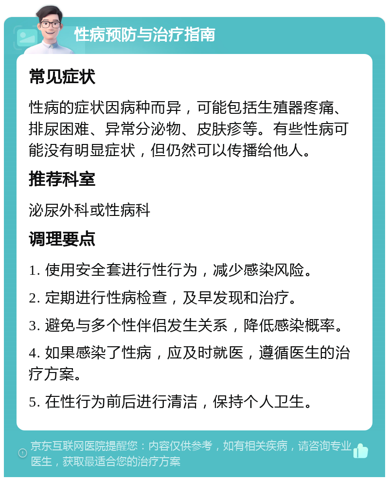 性病预防与治疗指南 常见症状 性病的症状因病种而异，可能包括生殖器疼痛、排尿困难、异常分泌物、皮肤疹等。有些性病可能没有明显症状，但仍然可以传播给他人。 推荐科室 泌尿外科或性病科 调理要点 1. 使用安全套进行性行为，减少感染风险。 2. 定期进行性病检查，及早发现和治疗。 3. 避免与多个性伴侣发生关系，降低感染概率。 4. 如果感染了性病，应及时就医，遵循医生的治疗方案。 5. 在性行为前后进行清洁，保持个人卫生。