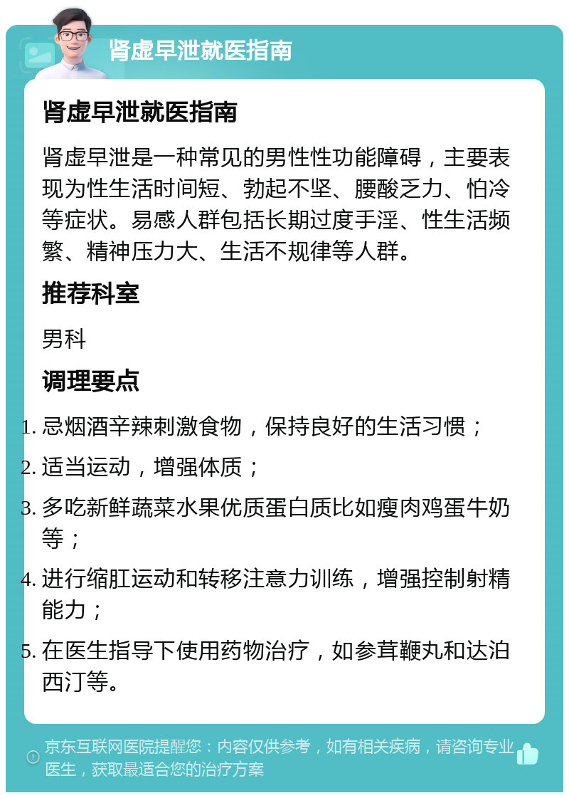 肾虚早泄就医指南 肾虚早泄就医指南 肾虚早泄是一种常见的男性性功能障碍，主要表现为性生活时间短、勃起不坚、腰酸乏力、怕冷等症状。易感人群包括长期过度手淫、性生活频繁、精神压力大、生活不规律等人群。 推荐科室 男科 调理要点 忌烟酒辛辣刺激食物，保持良好的生活习惯； 适当运动，增强体质； 多吃新鲜蔬菜水果优质蛋白质比如瘦肉鸡蛋牛奶等； 进行缩肛运动和转移注意力训练，增强控制射精能力； 在医生指导下使用药物治疗，如参茸鞭丸和达泊西汀等。