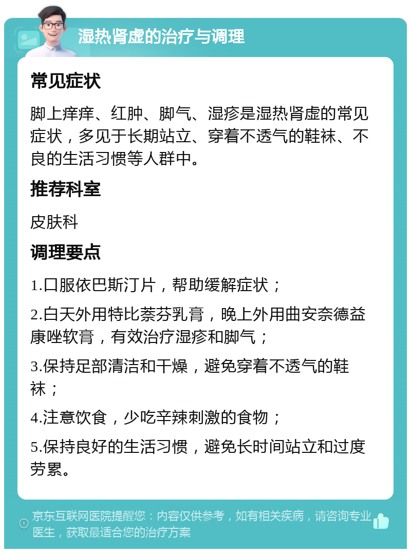 湿热肾虚的治疗与调理 常见症状 脚上痒痒、红肿、脚气、湿疹是湿热肾虚的常见症状，多见于长期站立、穿着不透气的鞋袜、不良的生活习惯等人群中。 推荐科室 皮肤科 调理要点 1.口服依巴斯汀片，帮助缓解症状； 2.白天外用特比萘芬乳膏，晚上外用曲安奈德益康唑软膏，有效治疗湿疹和脚气； 3.保持足部清洁和干燥，避免穿着不透气的鞋袜； 4.注意饮食，少吃辛辣刺激的食物； 5.保持良好的生活习惯，避免长时间站立和过度劳累。