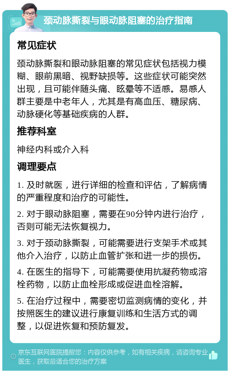 颈动脉撕裂与眼动脉阻塞的治疗指南 常见症状 颈动脉撕裂和眼动脉阻塞的常见症状包括视力模糊、眼前黑暗、视野缺损等。这些症状可能突然出现，且可能伴随头痛、眩晕等不适感。易感人群主要是中老年人，尤其是有高血压、糖尿病、动脉硬化等基础疾病的人群。 推荐科室 神经内科或介入科 调理要点 1. 及时就医，进行详细的检查和评估，了解病情的严重程度和治疗的可能性。 2. 对于眼动脉阻塞，需要在90分钟内进行治疗，否则可能无法恢复视力。 3. 对于颈动脉撕裂，可能需要进行支架手术或其他介入治疗，以防止血管扩张和进一步的损伤。 4. 在医生的指导下，可能需要使用抗凝药物或溶栓药物，以防止血栓形成或促进血栓溶解。 5. 在治疗过程中，需要密切监测病情的变化，并按照医生的建议进行康复训练和生活方式的调整，以促进恢复和预防复发。