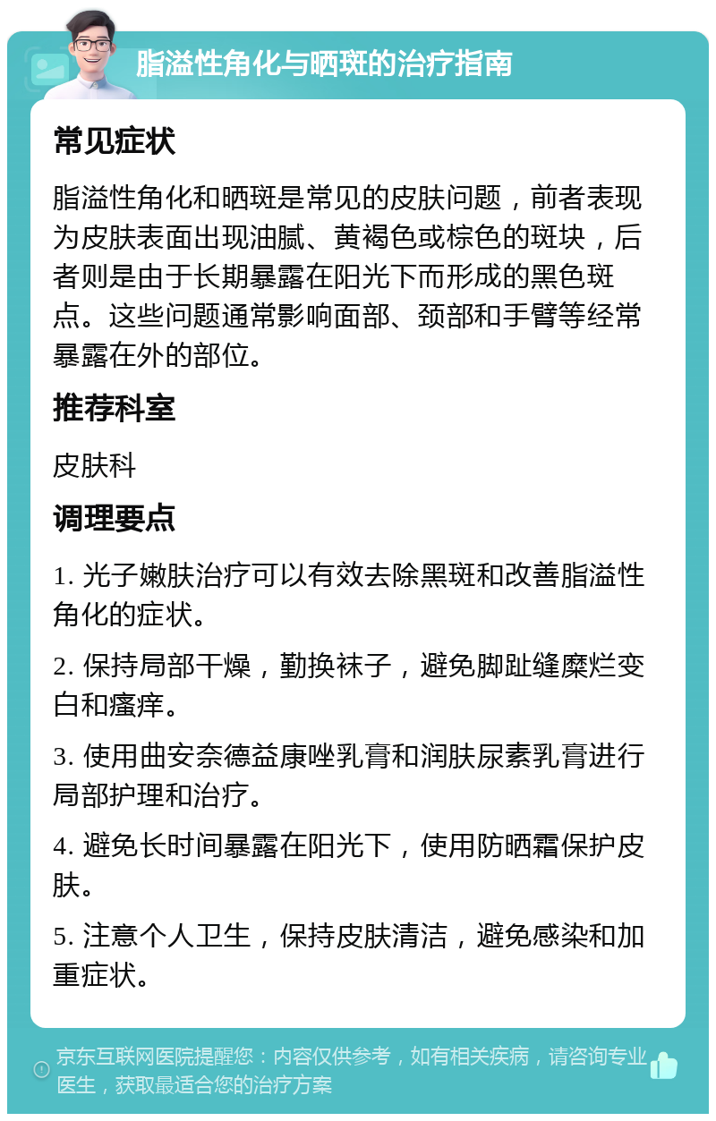 脂溢性角化与晒斑的治疗指南 常见症状 脂溢性角化和晒斑是常见的皮肤问题，前者表现为皮肤表面出现油腻、黄褐色或棕色的斑块，后者则是由于长期暴露在阳光下而形成的黑色斑点。这些问题通常影响面部、颈部和手臂等经常暴露在外的部位。 推荐科室 皮肤科 调理要点 1. 光子嫩肤治疗可以有效去除黑斑和改善脂溢性角化的症状。 2. 保持局部干燥，勤换袜子，避免脚趾缝糜烂变白和瘙痒。 3. 使用曲安奈德益康唑乳膏和润肤尿素乳膏进行局部护理和治疗。 4. 避免长时间暴露在阳光下，使用防晒霜保护皮肤。 5. 注意个人卫生，保持皮肤清洁，避免感染和加重症状。