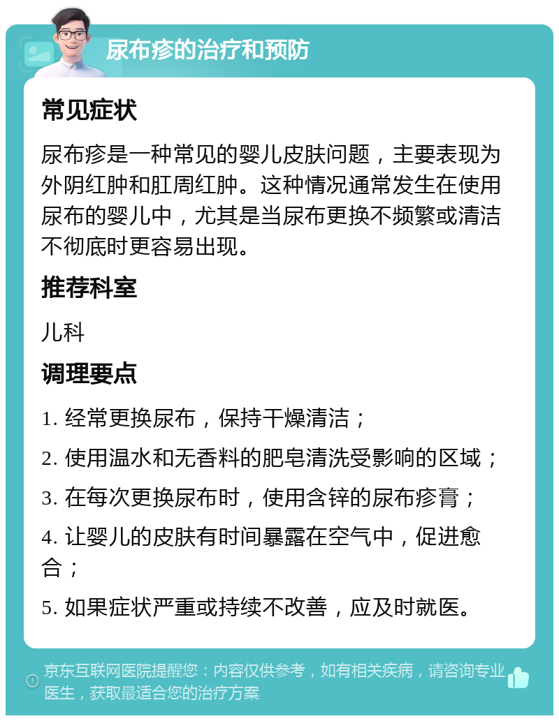 尿布疹的治疗和预防 常见症状 尿布疹是一种常见的婴儿皮肤问题，主要表现为外阴红肿和肛周红肿。这种情况通常发生在使用尿布的婴儿中，尤其是当尿布更换不频繁或清洁不彻底时更容易出现。 推荐科室 儿科 调理要点 1. 经常更换尿布，保持干燥清洁； 2. 使用温水和无香料的肥皂清洗受影响的区域； 3. 在每次更换尿布时，使用含锌的尿布疹膏； 4. 让婴儿的皮肤有时间暴露在空气中，促进愈合； 5. 如果症状严重或持续不改善，应及时就医。