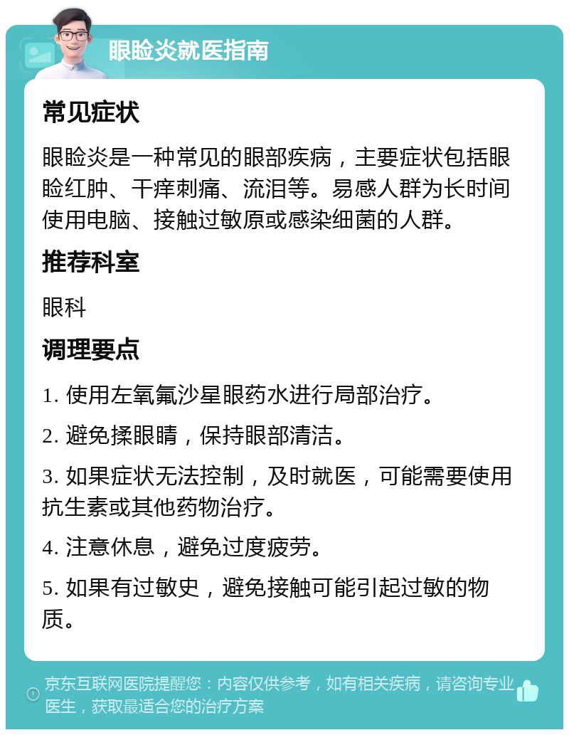 眼睑炎就医指南 常见症状 眼睑炎是一种常见的眼部疾病，主要症状包括眼睑红肿、干痒刺痛、流泪等。易感人群为长时间使用电脑、接触过敏原或感染细菌的人群。 推荐科室 眼科 调理要点 1. 使用左氧氟沙星眼药水进行局部治疗。 2. 避免揉眼睛，保持眼部清洁。 3. 如果症状无法控制，及时就医，可能需要使用抗生素或其他药物治疗。 4. 注意休息，避免过度疲劳。 5. 如果有过敏史，避免接触可能引起过敏的物质。