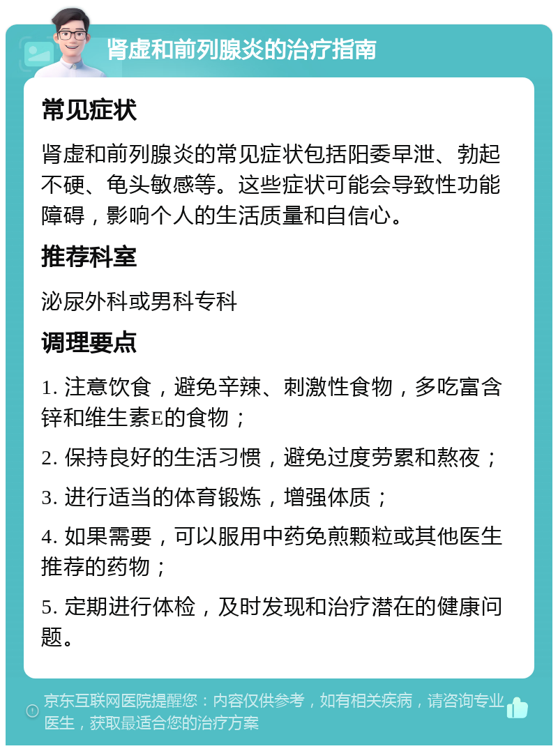 肾虚和前列腺炎的治疗指南 常见症状 肾虚和前列腺炎的常见症状包括阳委早泄、勃起不硬、龟头敏感等。这些症状可能会导致性功能障碍，影响个人的生活质量和自信心。 推荐科室 泌尿外科或男科专科 调理要点 1. 注意饮食，避免辛辣、刺激性食物，多吃富含锌和维生素E的食物； 2. 保持良好的生活习惯，避免过度劳累和熬夜； 3. 进行适当的体育锻炼，增强体质； 4. 如果需要，可以服用中药免煎颗粒或其他医生推荐的药物； 5. 定期进行体检，及时发现和治疗潜在的健康问题。