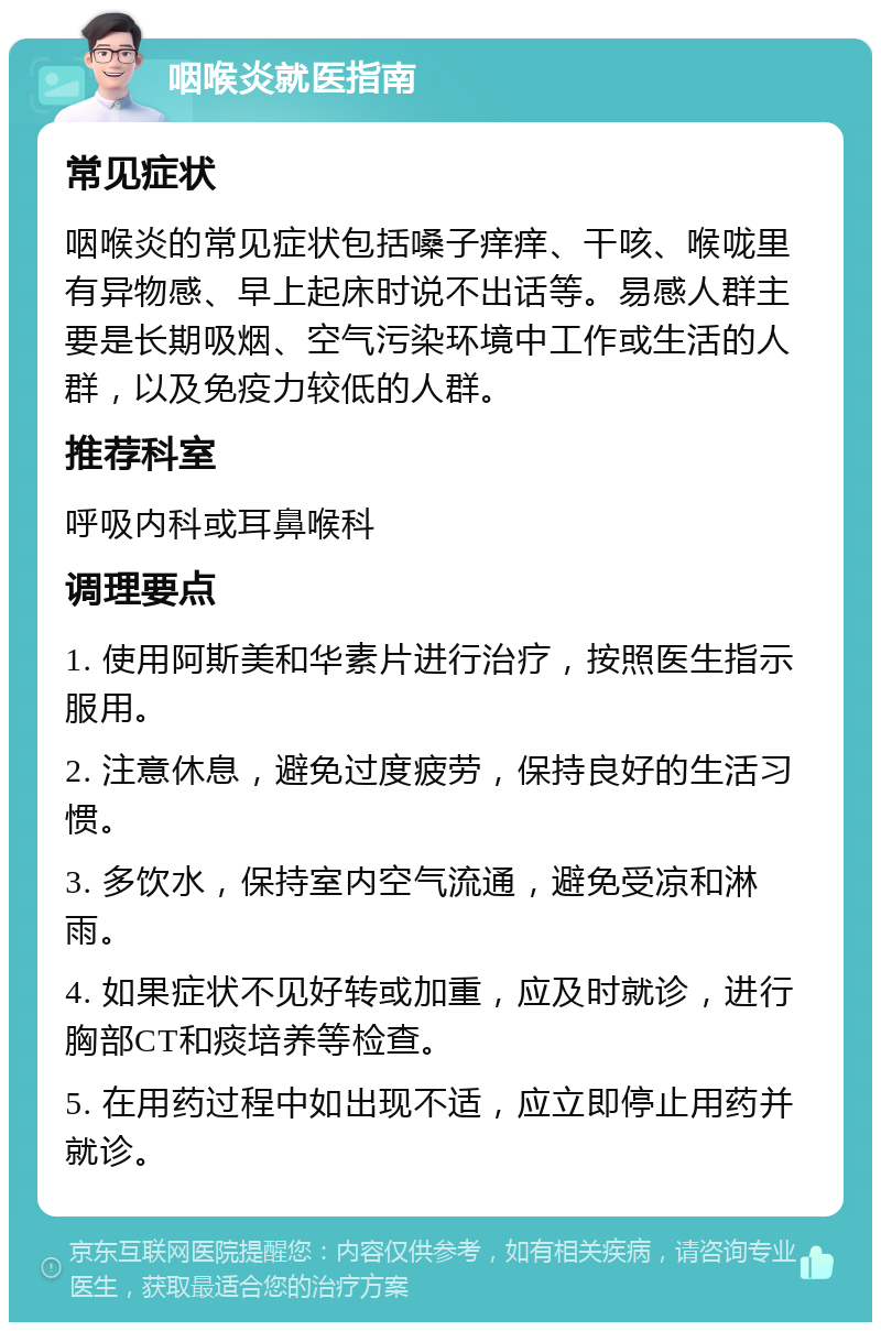 咽喉炎就医指南 常见症状 咽喉炎的常见症状包括嗓子痒痒、干咳、喉咙里有异物感、早上起床时说不出话等。易感人群主要是长期吸烟、空气污染环境中工作或生活的人群，以及免疫力较低的人群。 推荐科室 呼吸内科或耳鼻喉科 调理要点 1. 使用阿斯美和华素片进行治疗，按照医生指示服用。 2. 注意休息，避免过度疲劳，保持良好的生活习惯。 3. 多饮水，保持室内空气流通，避免受凉和淋雨。 4. 如果症状不见好转或加重，应及时就诊，进行胸部CT和痰培养等检查。 5. 在用药过程中如出现不适，应立即停止用药并就诊。