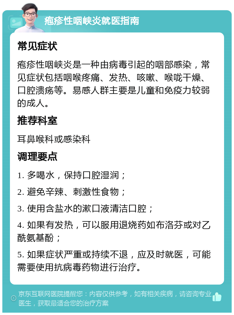 疱疹性咽峡炎就医指南 常见症状 疱疹性咽峡炎是一种由病毒引起的咽部感染，常见症状包括咽喉疼痛、发热、咳嗽、喉咙干燥、口腔溃疡等。易感人群主要是儿童和免疫力较弱的成人。 推荐科室 耳鼻喉科或感染科 调理要点 1. 多喝水，保持口腔湿润； 2. 避免辛辣、刺激性食物； 3. 使用含盐水的漱口液清洁口腔； 4. 如果有发热，可以服用退烧药如布洛芬或对乙酰氨基酚； 5. 如果症状严重或持续不退，应及时就医，可能需要使用抗病毒药物进行治疗。