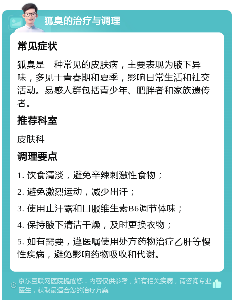 狐臭的治疗与调理 常见症状 狐臭是一种常见的皮肤病，主要表现为腋下异味，多见于青春期和夏季，影响日常生活和社交活动。易感人群包括青少年、肥胖者和家族遗传者。 推荐科室 皮肤科 调理要点 1. 饮食清淡，避免辛辣刺激性食物； 2. 避免激烈运动，减少出汗； 3. 使用止汗露和口服维生素B6调节体味； 4. 保持腋下清洁干燥，及时更换衣物； 5. 如有需要，遵医嘱使用处方药物治疗乙肝等慢性疾病，避免影响药物吸收和代谢。