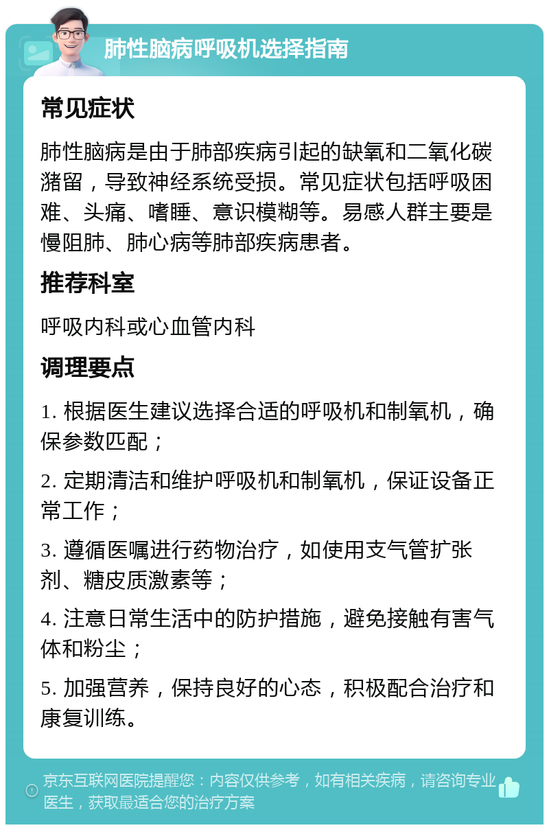 肺性脑病呼吸机选择指南 常见症状 肺性脑病是由于肺部疾病引起的缺氧和二氧化碳潴留，导致神经系统受损。常见症状包括呼吸困难、头痛、嗜睡、意识模糊等。易感人群主要是慢阻肺、肺心病等肺部疾病患者。 推荐科室 呼吸内科或心血管内科 调理要点 1. 根据医生建议选择合适的呼吸机和制氧机，确保参数匹配； 2. 定期清洁和维护呼吸机和制氧机，保证设备正常工作； 3. 遵循医嘱进行药物治疗，如使用支气管扩张剂、糖皮质激素等； 4. 注意日常生活中的防护措施，避免接触有害气体和粉尘； 5. 加强营养，保持良好的心态，积极配合治疗和康复训练。