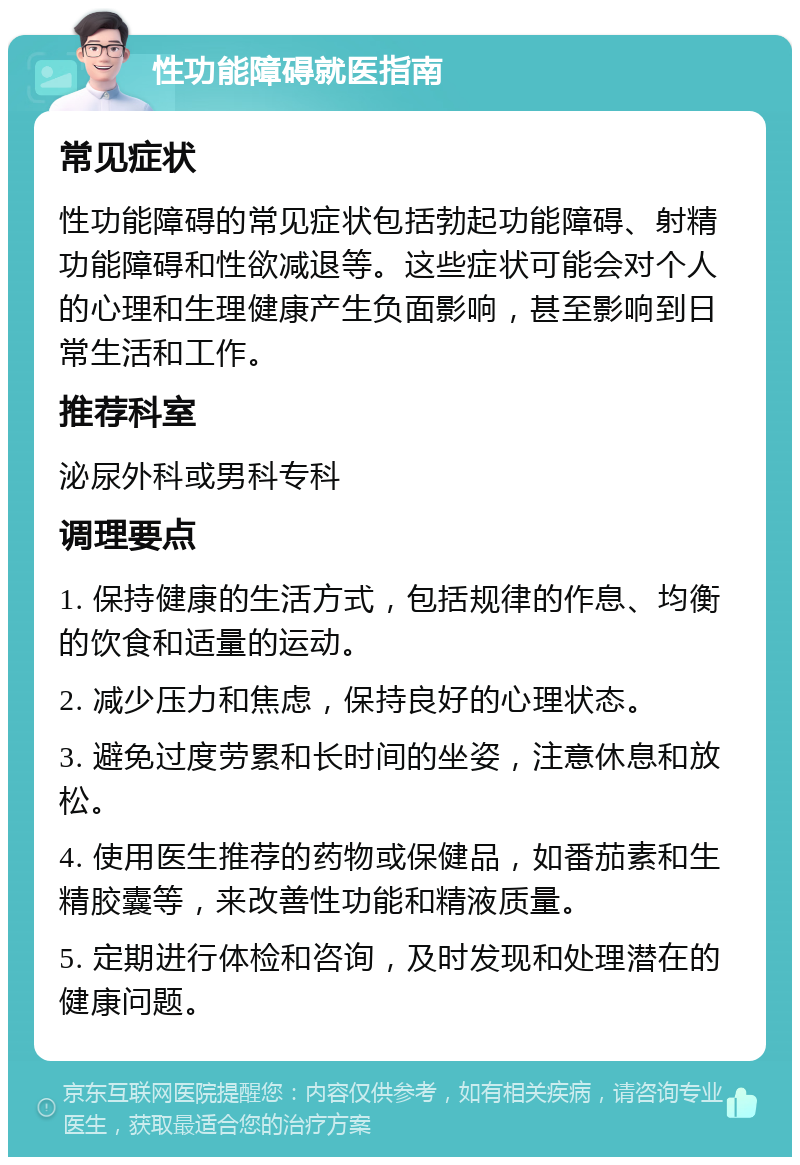 性功能障碍就医指南 常见症状 性功能障碍的常见症状包括勃起功能障碍、射精功能障碍和性欲减退等。这些症状可能会对个人的心理和生理健康产生负面影响，甚至影响到日常生活和工作。 推荐科室 泌尿外科或男科专科 调理要点 1. 保持健康的生活方式，包括规律的作息、均衡的饮食和适量的运动。 2. 减少压力和焦虑，保持良好的心理状态。 3. 避免过度劳累和长时间的坐姿，注意休息和放松。 4. 使用医生推荐的药物或保健品，如番茄素和生精胶囊等，来改善性功能和精液质量。 5. 定期进行体检和咨询，及时发现和处理潜在的健康问题。