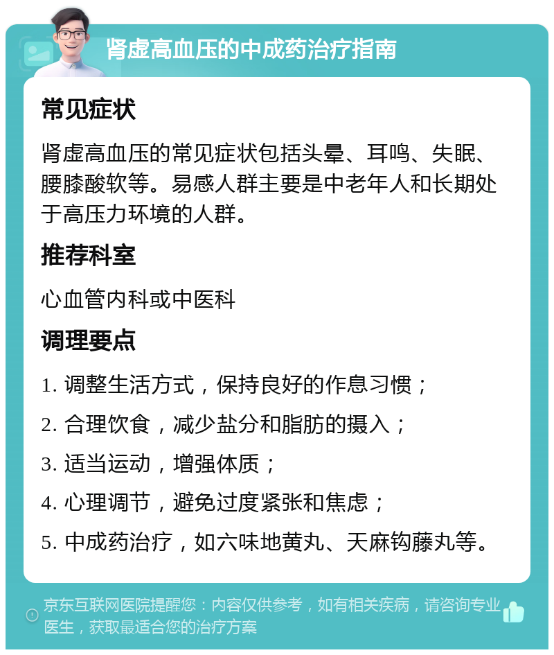 肾虚高血压的中成药治疗指南 常见症状 肾虚高血压的常见症状包括头晕、耳鸣、失眠、腰膝酸软等。易感人群主要是中老年人和长期处于高压力环境的人群。 推荐科室 心血管内科或中医科 调理要点 1. 调整生活方式，保持良好的作息习惯； 2. 合理饮食，减少盐分和脂肪的摄入； 3. 适当运动，增强体质； 4. 心理调节，避免过度紧张和焦虑； 5. 中成药治疗，如六味地黄丸、天麻钩藤丸等。