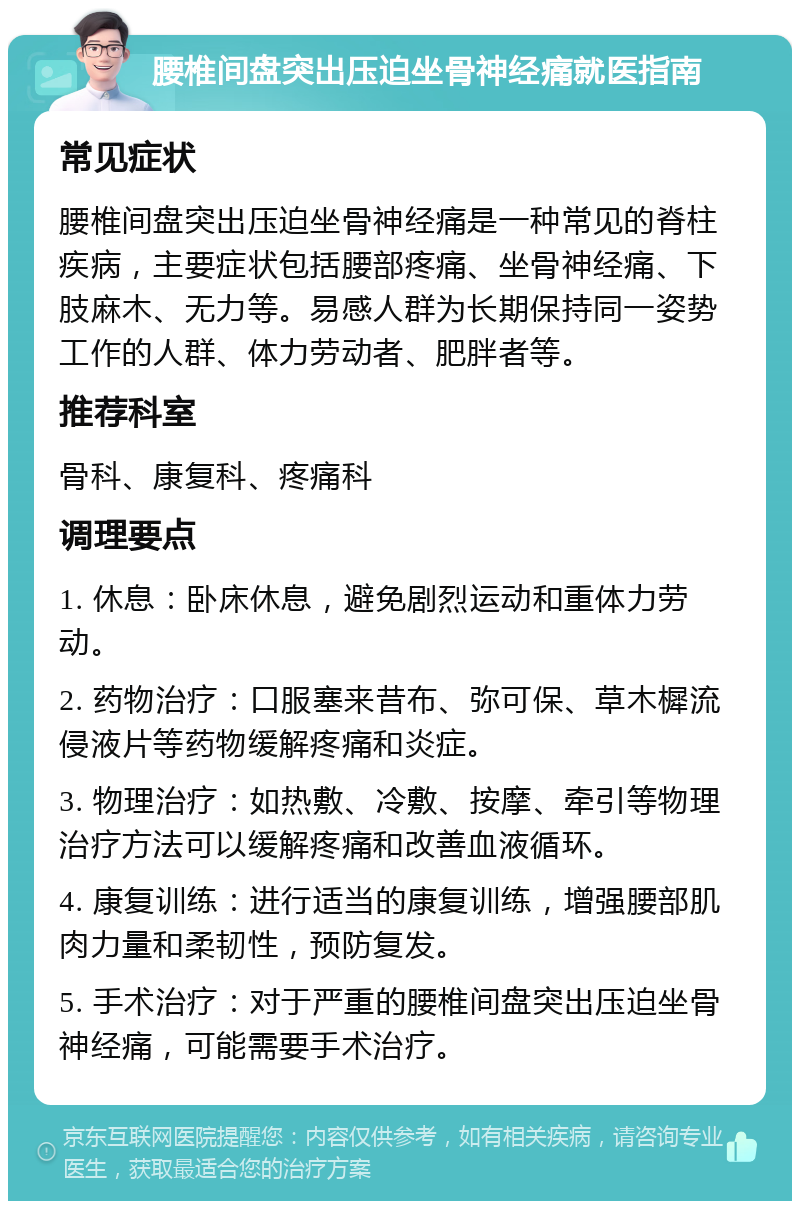 腰椎间盘突出压迫坐骨神经痛就医指南 常见症状 腰椎间盘突出压迫坐骨神经痛是一种常见的脊柱疾病，主要症状包括腰部疼痛、坐骨神经痛、下肢麻木、无力等。易感人群为长期保持同一姿势工作的人群、体力劳动者、肥胖者等。 推荐科室 骨科、康复科、疼痛科 调理要点 1. 休息：卧床休息，避免剧烈运动和重体力劳动。 2. 药物治疗：口服塞来昔布、弥可保、草木樨流侵液片等药物缓解疼痛和炎症。 3. 物理治疗：如热敷、冷敷、按摩、牵引等物理治疗方法可以缓解疼痛和改善血液循环。 4. 康复训练：进行适当的康复训练，增强腰部肌肉力量和柔韧性，预防复发。 5. 手术治疗：对于严重的腰椎间盘突出压迫坐骨神经痛，可能需要手术治疗。