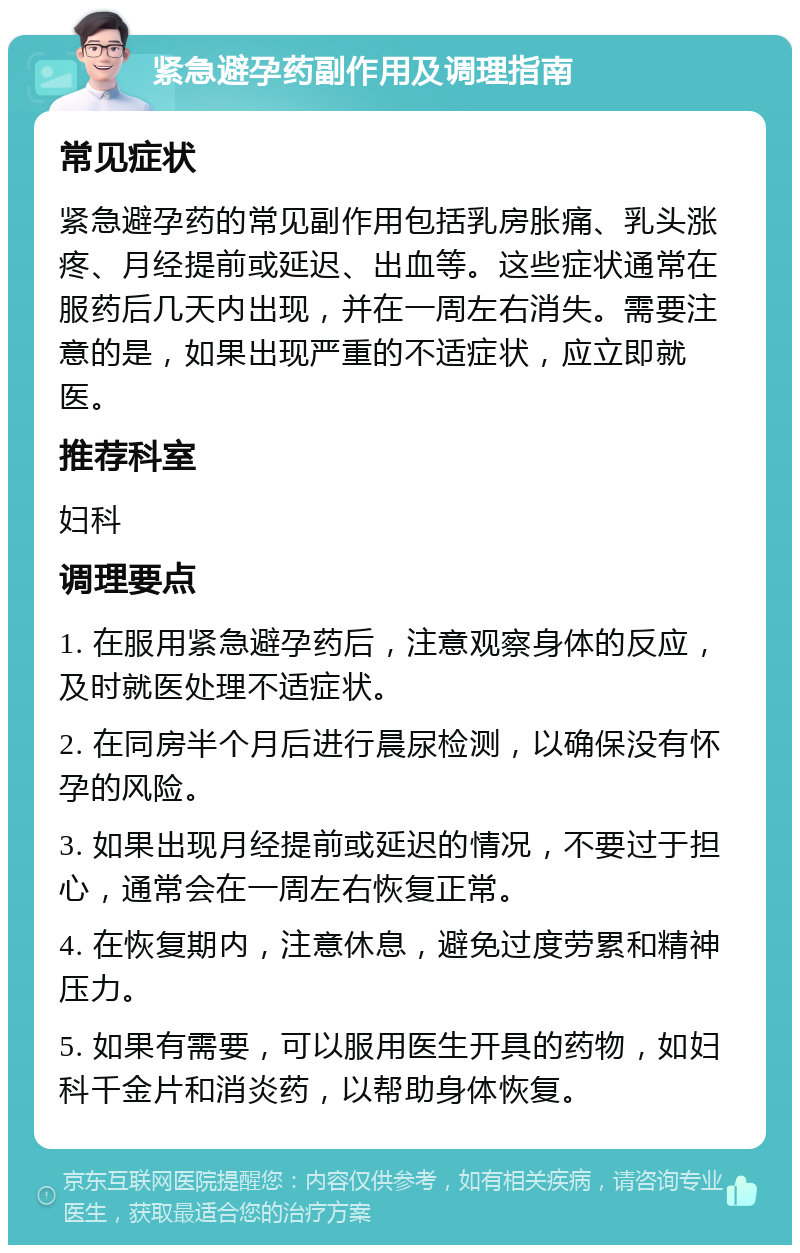 紧急避孕药副作用及调理指南 常见症状 紧急避孕药的常见副作用包括乳房胀痛、乳头涨疼、月经提前或延迟、出血等。这些症状通常在服药后几天内出现，并在一周左右消失。需要注意的是，如果出现严重的不适症状，应立即就医。 推荐科室 妇科 调理要点 1. 在服用紧急避孕药后，注意观察身体的反应，及时就医处理不适症状。 2. 在同房半个月后进行晨尿检测，以确保没有怀孕的风险。 3. 如果出现月经提前或延迟的情况，不要过于担心，通常会在一周左右恢复正常。 4. 在恢复期内，注意休息，避免过度劳累和精神压力。 5. 如果有需要，可以服用医生开具的药物，如妇科千金片和消炎药，以帮助身体恢复。