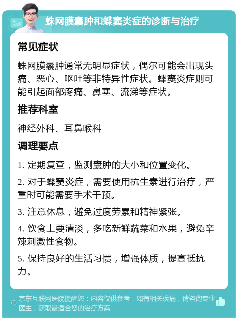 蛛网膜囊肿和蝶窦炎症的诊断与治疗 常见症状 蛛网膜囊肿通常无明显症状，偶尔可能会出现头痛、恶心、呕吐等非特异性症状。蝶窦炎症则可能引起面部疼痛、鼻塞、流涕等症状。 推荐科室 神经外科、耳鼻喉科 调理要点 1. 定期复查，监测囊肿的大小和位置变化。 2. 对于蝶窦炎症，需要使用抗生素进行治疗，严重时可能需要手术干预。 3. 注意休息，避免过度劳累和精神紧张。 4. 饮食上要清淡，多吃新鲜蔬菜和水果，避免辛辣刺激性食物。 5. 保持良好的生活习惯，增强体质，提高抵抗力。