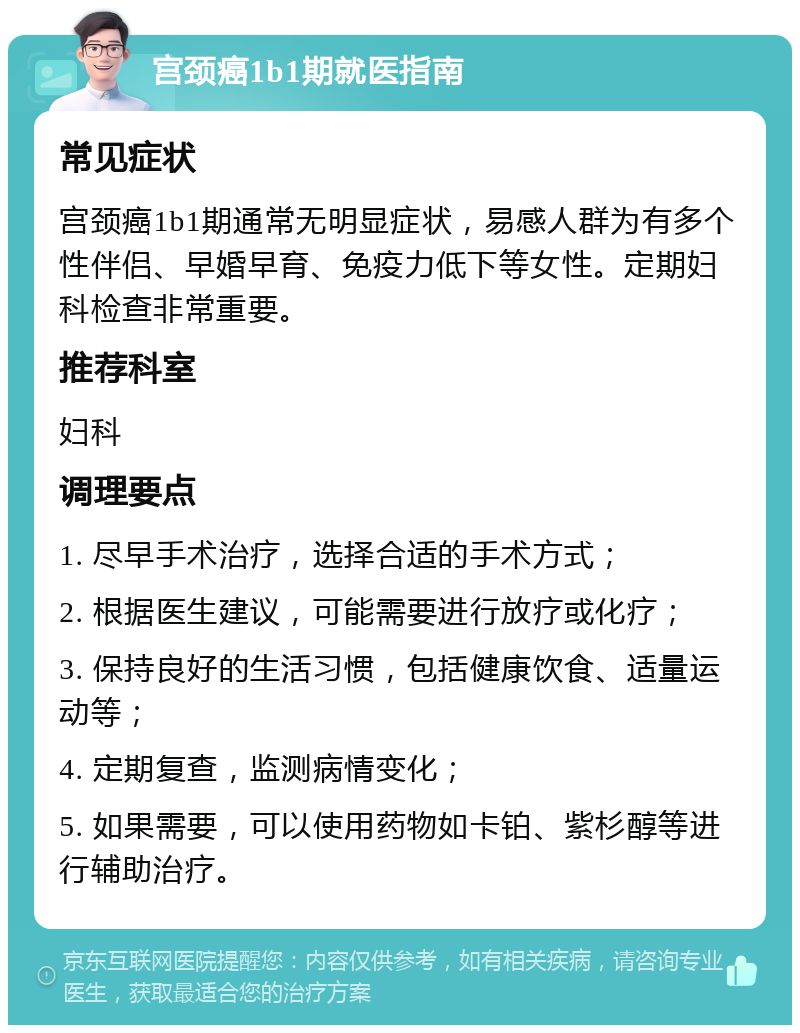 宫颈癌1b1期就医指南 常见症状 宫颈癌1b1期通常无明显症状，易感人群为有多个性伴侣、早婚早育、免疫力低下等女性。定期妇科检查非常重要。 推荐科室 妇科 调理要点 1. 尽早手术治疗，选择合适的手术方式； 2. 根据医生建议，可能需要进行放疗或化疗； 3. 保持良好的生活习惯，包括健康饮食、适量运动等； 4. 定期复查，监测病情变化； 5. 如果需要，可以使用药物如卡铂、紫杉醇等进行辅助治疗。