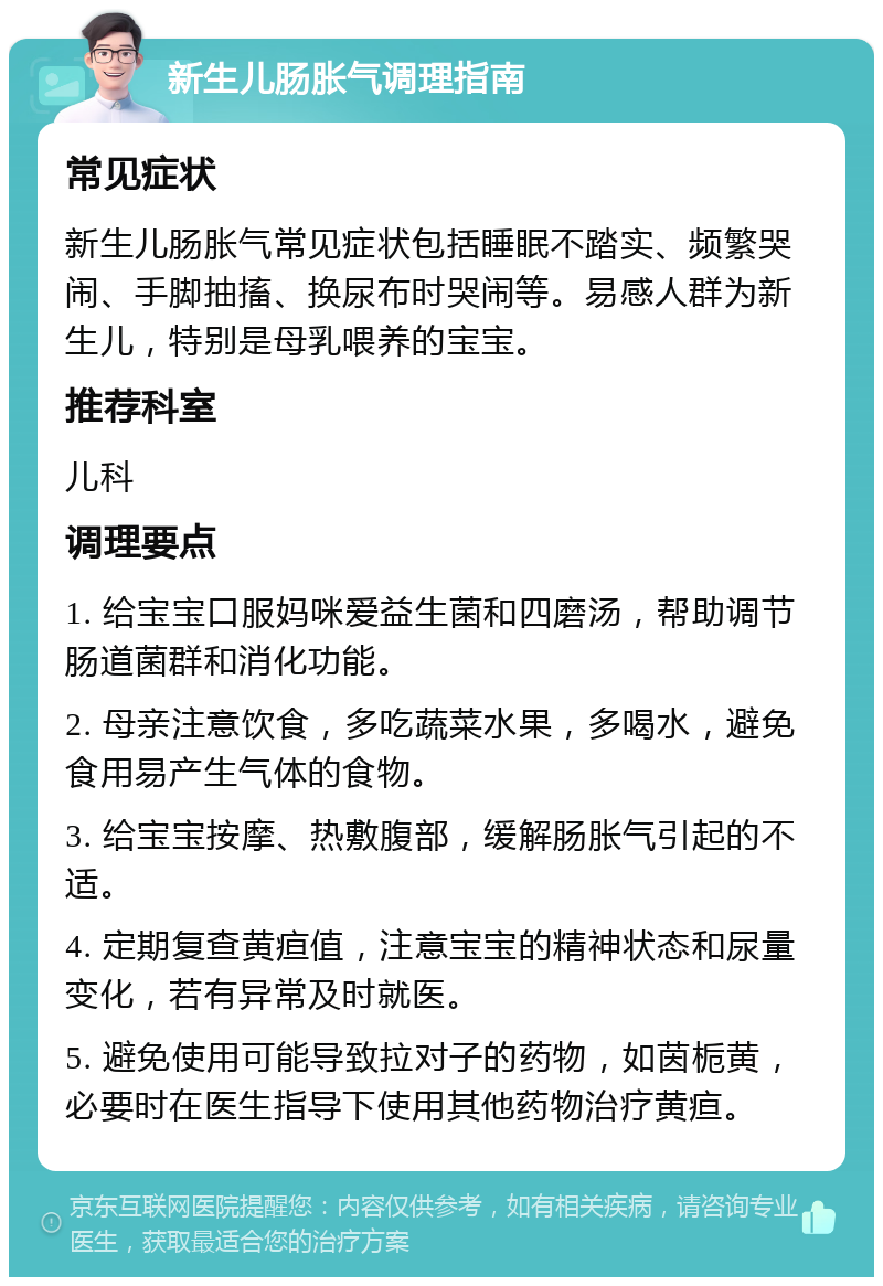 新生儿肠胀气调理指南 常见症状 新生儿肠胀气常见症状包括睡眠不踏实、频繁哭闹、手脚抽搐、换尿布时哭闹等。易感人群为新生儿，特别是母乳喂养的宝宝。 推荐科室 儿科 调理要点 1. 给宝宝口服妈咪爱益生菌和四磨汤，帮助调节肠道菌群和消化功能。 2. 母亲注意饮食，多吃蔬菜水果，多喝水，避免食用易产生气体的食物。 3. 给宝宝按摩、热敷腹部，缓解肠胀气引起的不适。 4. 定期复查黄疸值，注意宝宝的精神状态和尿量变化，若有异常及时就医。 5. 避免使用可能导致拉对子的药物，如茵栀黄，必要时在医生指导下使用其他药物治疗黄疸。