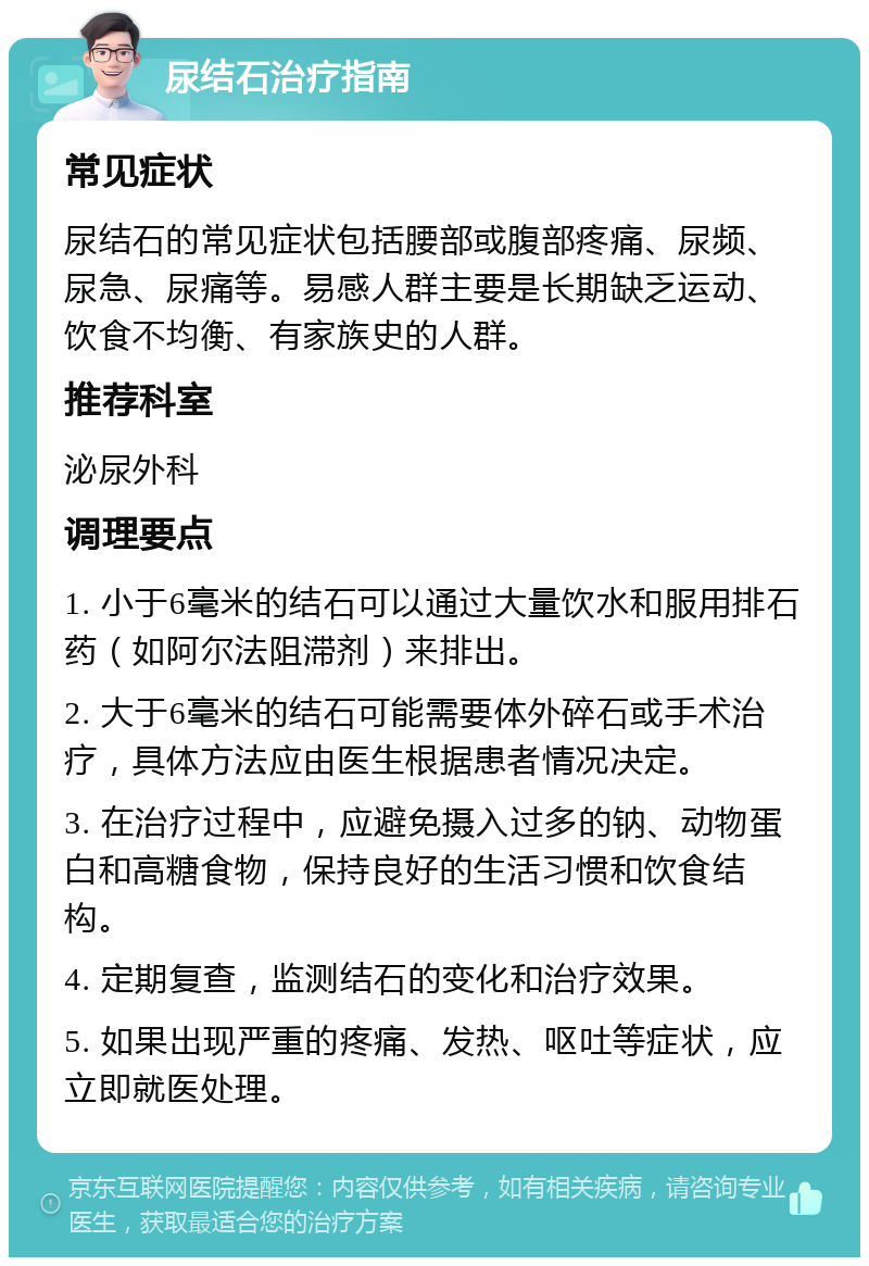 尿结石治疗指南 常见症状 尿结石的常见症状包括腰部或腹部疼痛、尿频、尿急、尿痛等。易感人群主要是长期缺乏运动、饮食不均衡、有家族史的人群。 推荐科室 泌尿外科 调理要点 1. 小于6毫米的结石可以通过大量饮水和服用排石药（如阿尔法阻滞剂）来排出。 2. 大于6毫米的结石可能需要体外碎石或手术治疗，具体方法应由医生根据患者情况决定。 3. 在治疗过程中，应避免摄入过多的钠、动物蛋白和高糖食物，保持良好的生活习惯和饮食结构。 4. 定期复查，监测结石的变化和治疗效果。 5. 如果出现严重的疼痛、发热、呕吐等症状，应立即就医处理。