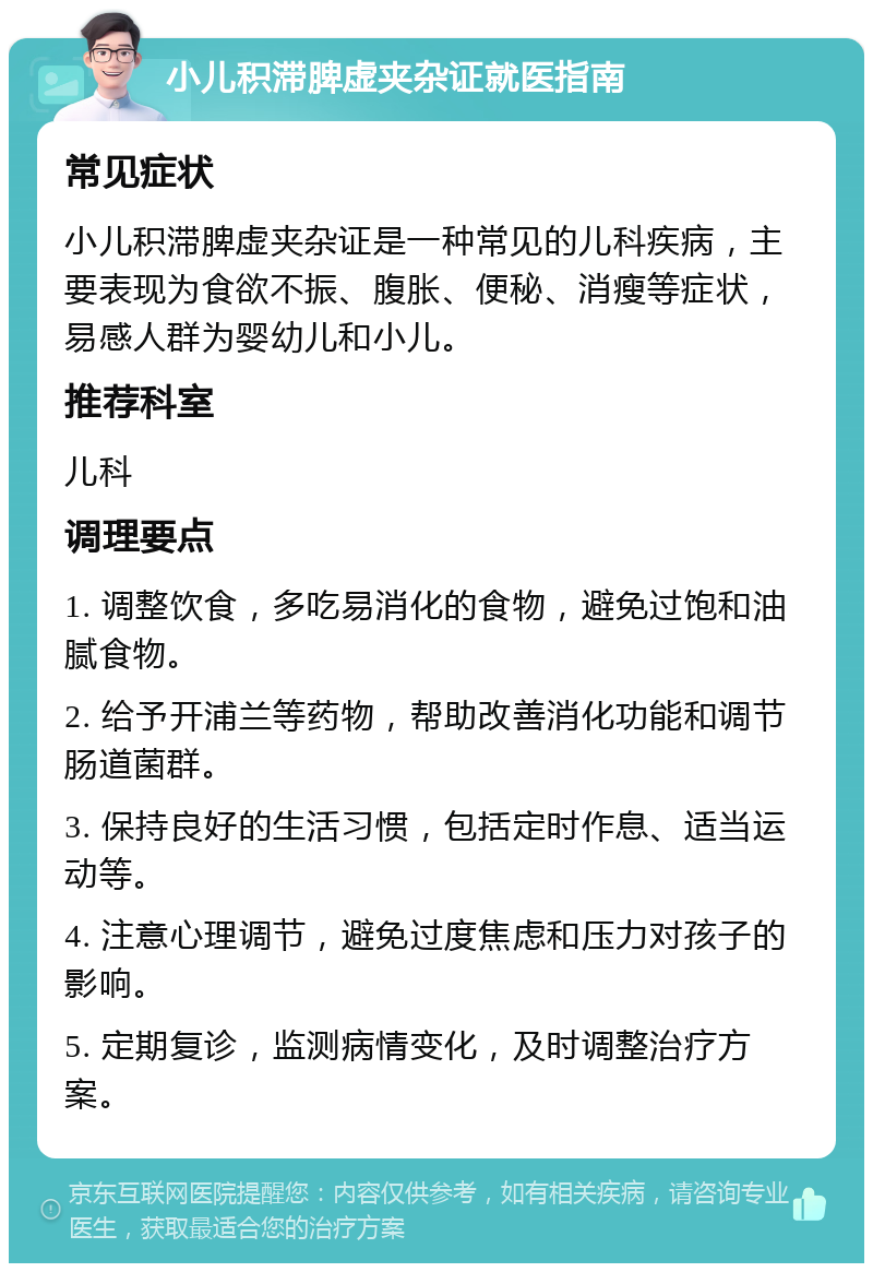 小儿积滞脾虚夹杂证就医指南 常见症状 小儿积滞脾虚夹杂证是一种常见的儿科疾病，主要表现为食欲不振、腹胀、便秘、消瘦等症状，易感人群为婴幼儿和小儿。 推荐科室 儿科 调理要点 1. 调整饮食，多吃易消化的食物，避免过饱和油腻食物。 2. 给予开浦兰等药物，帮助改善消化功能和调节肠道菌群。 3. 保持良好的生活习惯，包括定时作息、适当运动等。 4. 注意心理调节，避免过度焦虑和压力对孩子的影响。 5. 定期复诊，监测病情变化，及时调整治疗方案。