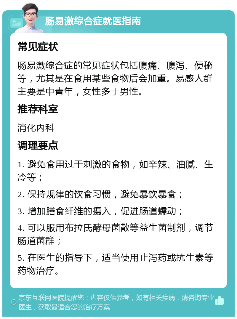 肠易激综合症就医指南 常见症状 肠易激综合症的常见症状包括腹痛、腹泻、便秘等，尤其是在食用某些食物后会加重。易感人群主要是中青年，女性多于男性。 推荐科室 消化内科 调理要点 1. 避免食用过于刺激的食物，如辛辣、油腻、生冷等； 2. 保持规律的饮食习惯，避免暴饮暴食； 3. 增加膳食纤维的摄入，促进肠道蠕动； 4. 可以服用布拉氏酵母菌散等益生菌制剂，调节肠道菌群； 5. 在医生的指导下，适当使用止泻药或抗生素等药物治疗。