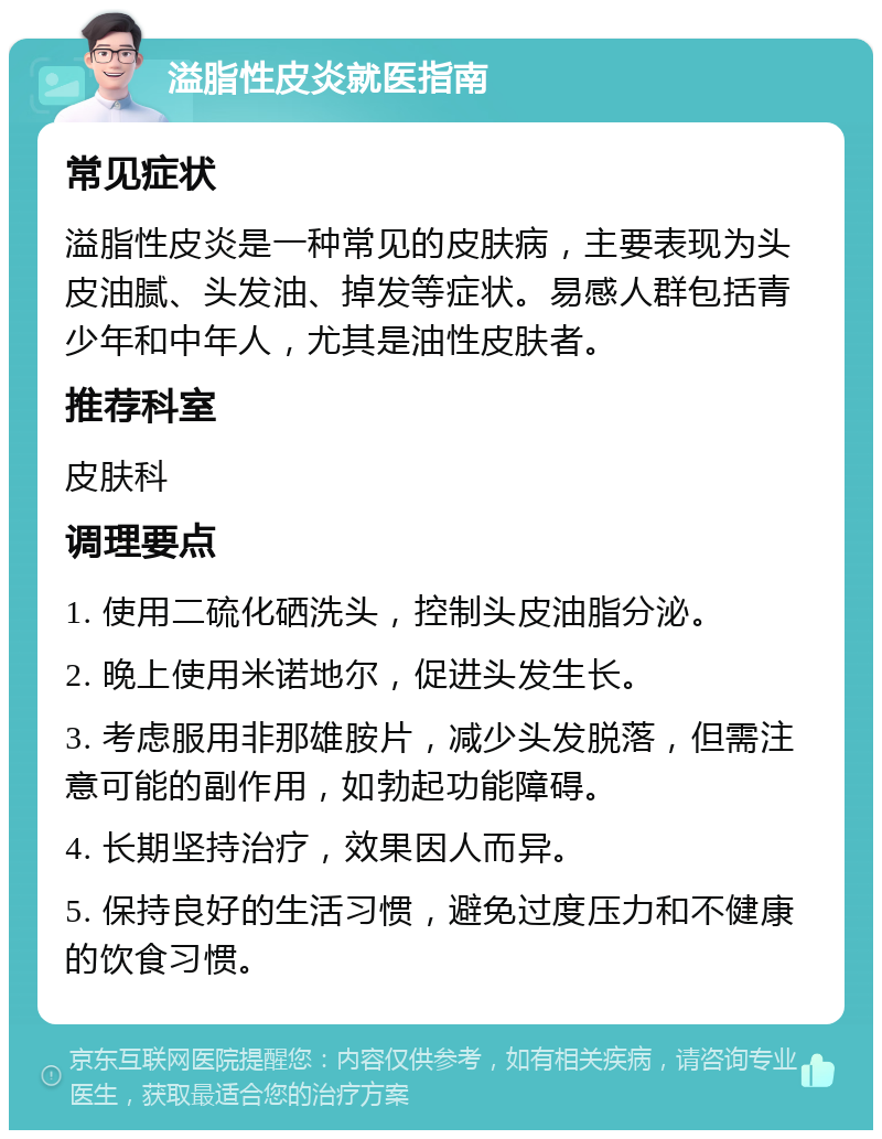 溢脂性皮炎就医指南 常见症状 溢脂性皮炎是一种常见的皮肤病，主要表现为头皮油腻、头发油、掉发等症状。易感人群包括青少年和中年人，尤其是油性皮肤者。 推荐科室 皮肤科 调理要点 1. 使用二硫化硒洗头，控制头皮油脂分泌。 2. 晚上使用米诺地尔，促进头发生长。 3. 考虑服用非那雄胺片，减少头发脱落，但需注意可能的副作用，如勃起功能障碍。 4. 长期坚持治疗，效果因人而异。 5. 保持良好的生活习惯，避免过度压力和不健康的饮食习惯。