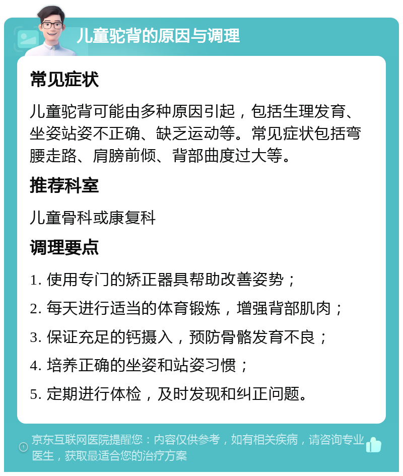 儿童驼背的原因与调理 常见症状 儿童驼背可能由多种原因引起，包括生理发育、坐姿站姿不正确、缺乏运动等。常见症状包括弯腰走路、肩膀前倾、背部曲度过大等。 推荐科室 儿童骨科或康复科 调理要点 1. 使用专门的矫正器具帮助改善姿势； 2. 每天进行适当的体育锻炼，增强背部肌肉； 3. 保证充足的钙摄入，预防骨骼发育不良； 4. 培养正确的坐姿和站姿习惯； 5. 定期进行体检，及时发现和纠正问题。