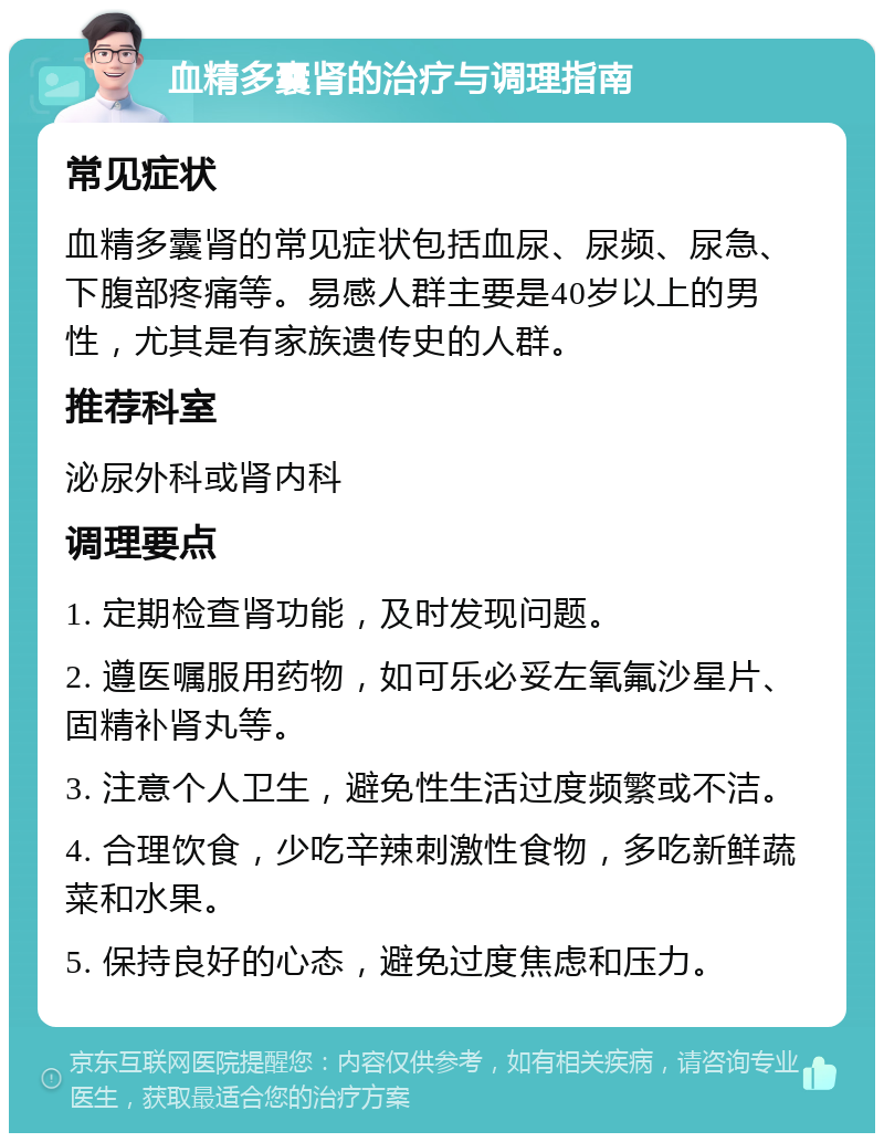 血精多囊肾的治疗与调理指南 常见症状 血精多囊肾的常见症状包括血尿、尿频、尿急、下腹部疼痛等。易感人群主要是40岁以上的男性，尤其是有家族遗传史的人群。 推荐科室 泌尿外科或肾内科 调理要点 1. 定期检查肾功能，及时发现问题。 2. 遵医嘱服用药物，如可乐必妥左氧氟沙星片、固精补肾丸等。 3. 注意个人卫生，避免性生活过度频繁或不洁。 4. 合理饮食，少吃辛辣刺激性食物，多吃新鲜蔬菜和水果。 5. 保持良好的心态，避免过度焦虑和压力。