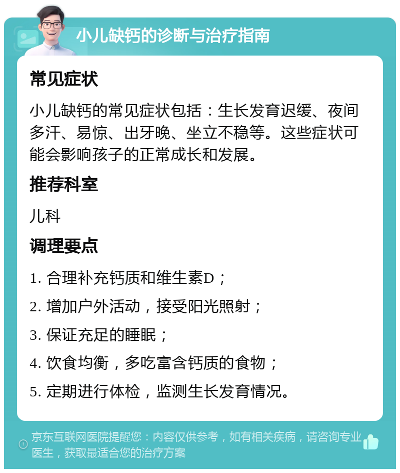 小儿缺钙的诊断与治疗指南 常见症状 小儿缺钙的常见症状包括：生长发育迟缓、夜间多汗、易惊、出牙晚、坐立不稳等。这些症状可能会影响孩子的正常成长和发展。 推荐科室 儿科 调理要点 1. 合理补充钙质和维生素D； 2. 增加户外活动，接受阳光照射； 3. 保证充足的睡眠； 4. 饮食均衡，多吃富含钙质的食物； 5. 定期进行体检，监测生长发育情况。