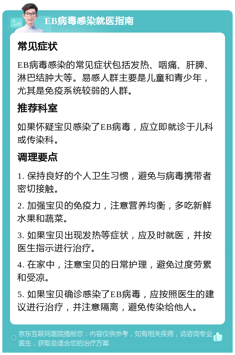 EB病毒感染就医指南 常见症状 EB病毒感染的常见症状包括发热、咽痛、肝脾、淋巴结肿大等。易感人群主要是儿童和青少年，尤其是免疫系统较弱的人群。 推荐科室 如果怀疑宝贝感染了EB病毒，应立即就诊于儿科或传染科。 调理要点 1. 保持良好的个人卫生习惯，避免与病毒携带者密切接触。 2. 加强宝贝的免疫力，注意营养均衡，多吃新鲜水果和蔬菜。 3. 如果宝贝出现发热等症状，应及时就医，并按医生指示进行治疗。 4. 在家中，注意宝贝的日常护理，避免过度劳累和受凉。 5. 如果宝贝确诊感染了EB病毒，应按照医生的建议进行治疗，并注意隔离，避免传染给他人。