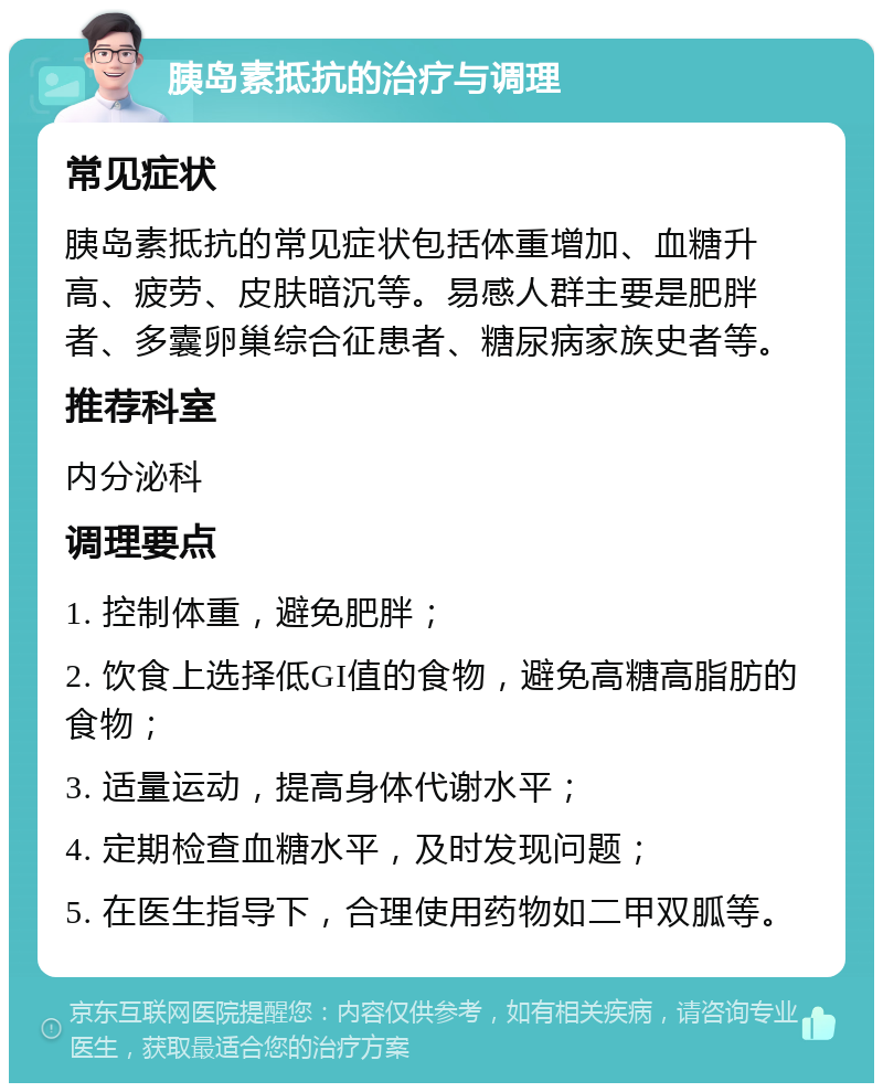 胰岛素抵抗的治疗与调理 常见症状 胰岛素抵抗的常见症状包括体重增加、血糖升高、疲劳、皮肤暗沉等。易感人群主要是肥胖者、多囊卵巢综合征患者、糖尿病家族史者等。 推荐科室 内分泌科 调理要点 1. 控制体重，避免肥胖； 2. 饮食上选择低GI值的食物，避免高糖高脂肪的食物； 3. 适量运动，提高身体代谢水平； 4. 定期检查血糖水平，及时发现问题； 5. 在医生指导下，合理使用药物如二甲双胍等。