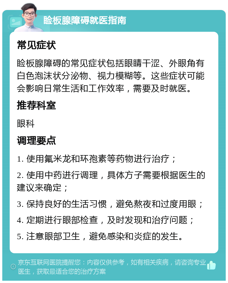 睑板腺障碍就医指南 常见症状 睑板腺障碍的常见症状包括眼睛干涩、外眼角有白色泡沫状分泌物、视力模糊等。这些症状可能会影响日常生活和工作效率，需要及时就医。 推荐科室 眼科 调理要点 1. 使用氟米龙和环孢素等药物进行治疗； 2. 使用中药进行调理，具体方子需要根据医生的建议来确定； 3. 保持良好的生活习惯，避免熬夜和过度用眼； 4. 定期进行眼部检查，及时发现和治疗问题； 5. 注意眼部卫生，避免感染和炎症的发生。