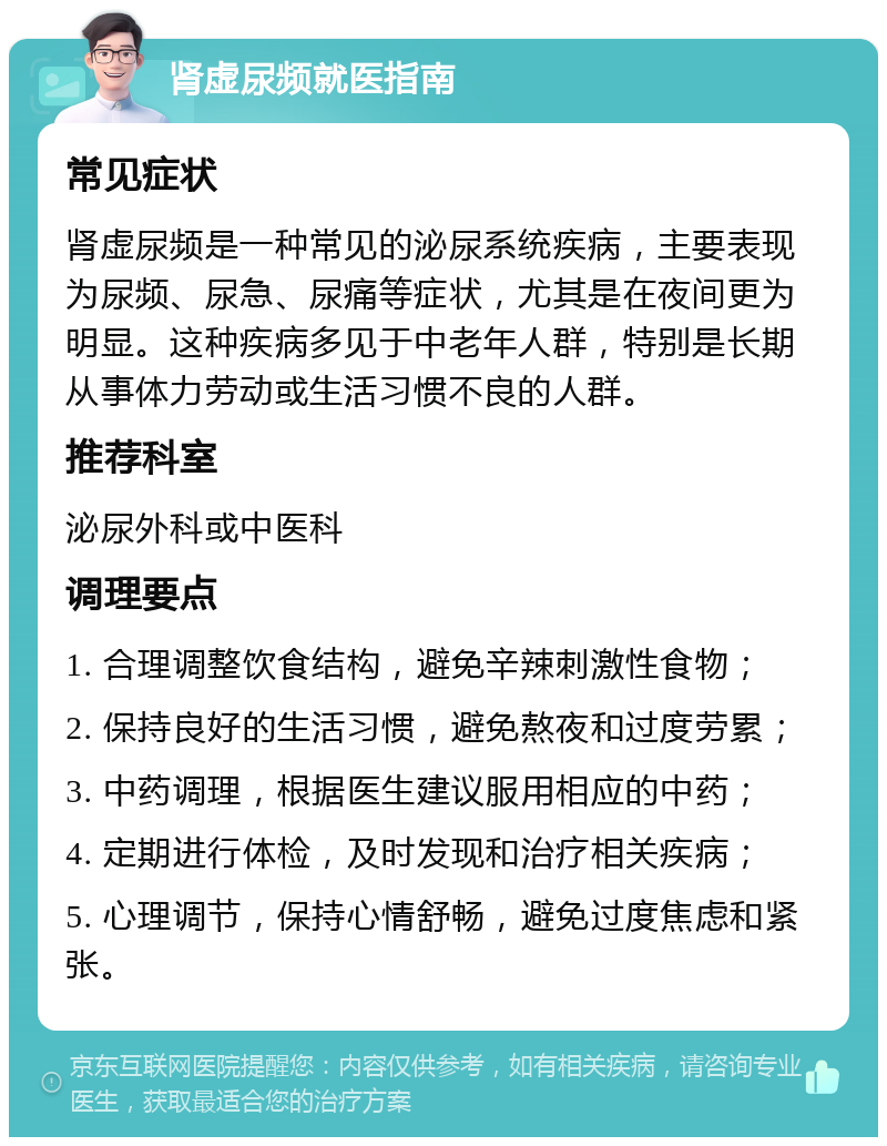 肾虚尿频就医指南 常见症状 肾虚尿频是一种常见的泌尿系统疾病，主要表现为尿频、尿急、尿痛等症状，尤其是在夜间更为明显。这种疾病多见于中老年人群，特别是长期从事体力劳动或生活习惯不良的人群。 推荐科室 泌尿外科或中医科 调理要点 1. 合理调整饮食结构，避免辛辣刺激性食物； 2. 保持良好的生活习惯，避免熬夜和过度劳累； 3. 中药调理，根据医生建议服用相应的中药； 4. 定期进行体检，及时发现和治疗相关疾病； 5. 心理调节，保持心情舒畅，避免过度焦虑和紧张。