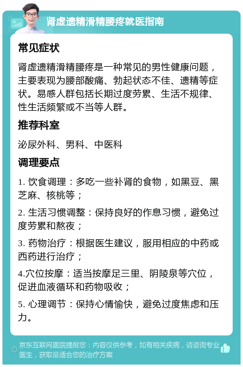 肾虚遗精滑精腰疼就医指南 常见症状 肾虚遗精滑精腰疼是一种常见的男性健康问题，主要表现为腰部酸痛、勃起状态不佳、遗精等症状。易感人群包括长期过度劳累、生活不规律、性生活频繁或不当等人群。 推荐科室 泌尿外科、男科、中医科 调理要点 1. 饮食调理：多吃一些补肾的食物，如黑豆、黑芝麻、核桃等； 2. 生活习惯调整：保持良好的作息习惯，避免过度劳累和熬夜； 3. 药物治疗：根据医生建议，服用相应的中药或西药进行治疗； 4.穴位按摩：适当按摩足三里、阴陵泉等穴位，促进血液循环和药物吸收； 5. 心理调节：保持心情愉快，避免过度焦虑和压力。