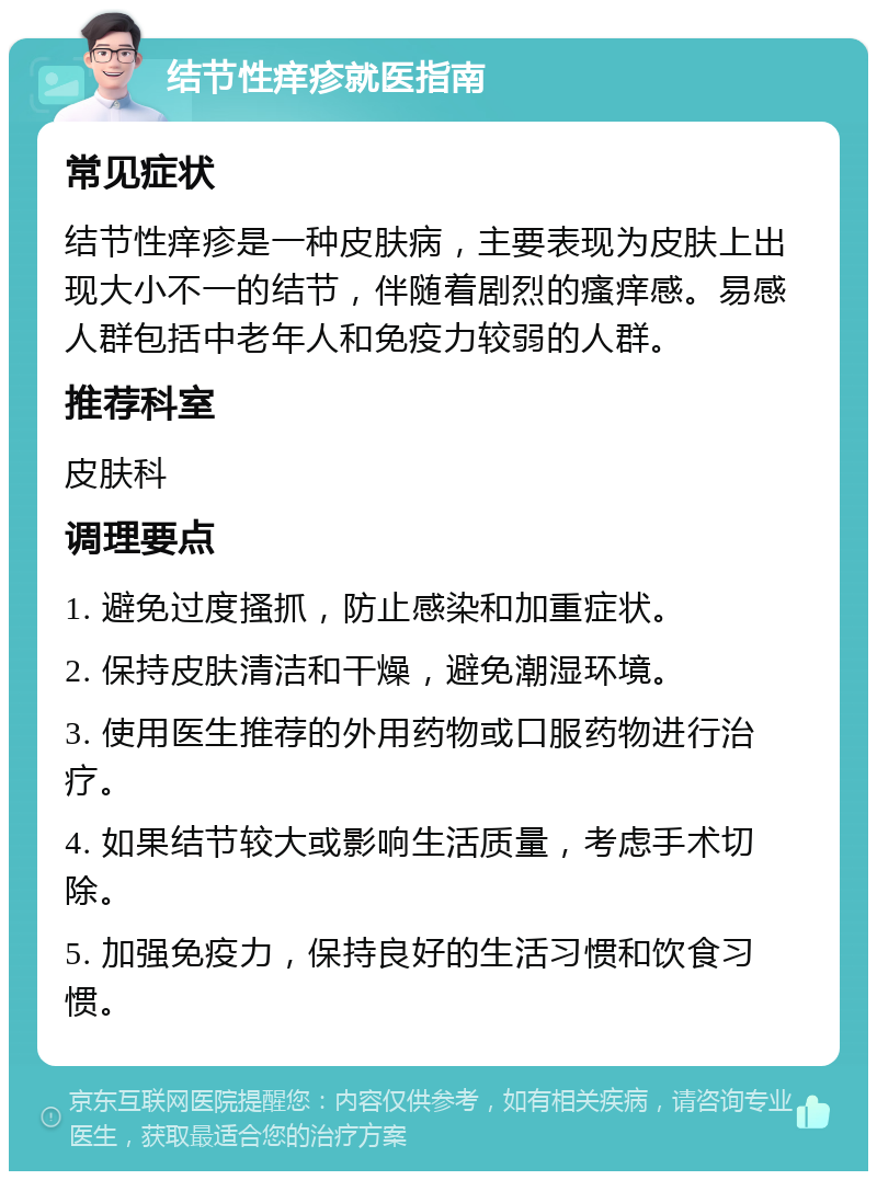 结节性痒疹就医指南 常见症状 结节性痒疹是一种皮肤病，主要表现为皮肤上出现大小不一的结节，伴随着剧烈的瘙痒感。易感人群包括中老年人和免疫力较弱的人群。 推荐科室 皮肤科 调理要点 1. 避免过度搔抓，防止感染和加重症状。 2. 保持皮肤清洁和干燥，避免潮湿环境。 3. 使用医生推荐的外用药物或口服药物进行治疗。 4. 如果结节较大或影响生活质量，考虑手术切除。 5. 加强免疫力，保持良好的生活习惯和饮食习惯。