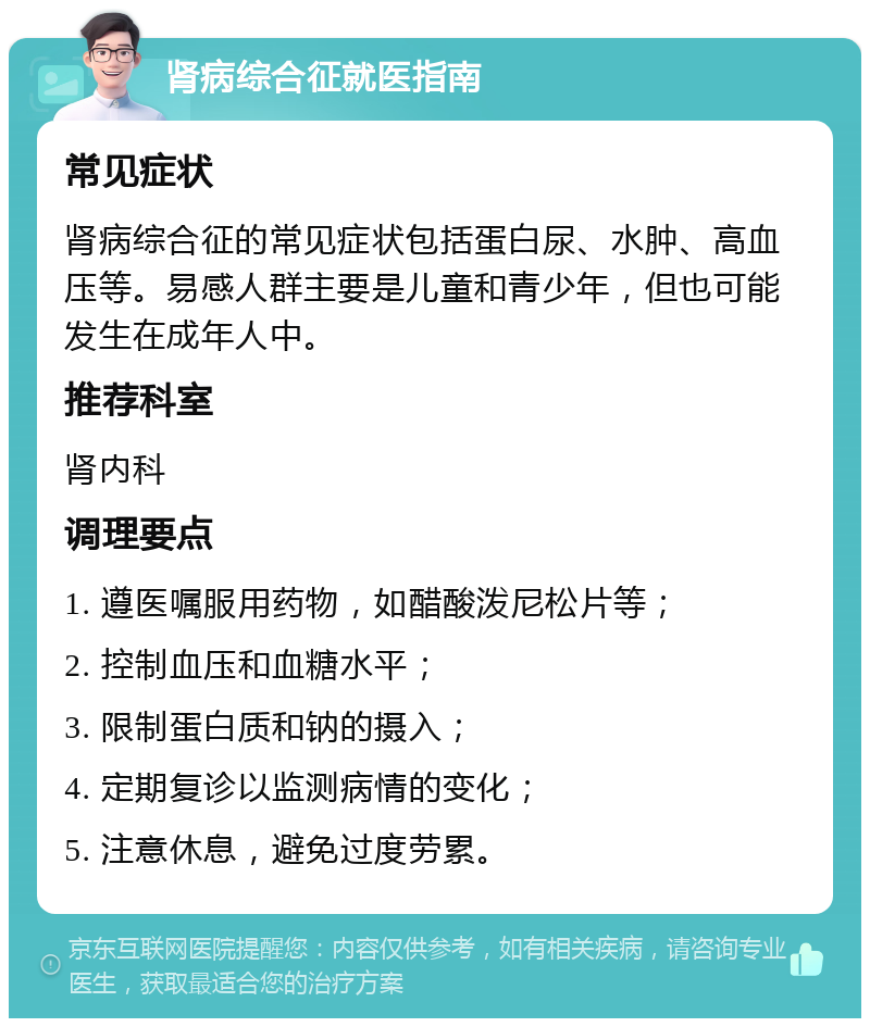 肾病综合征就医指南 常见症状 肾病综合征的常见症状包括蛋白尿、水肿、高血压等。易感人群主要是儿童和青少年，但也可能发生在成年人中。 推荐科室 肾内科 调理要点 1. 遵医嘱服用药物，如醋酸泼尼松片等； 2. 控制血压和血糖水平； 3. 限制蛋白质和钠的摄入； 4. 定期复诊以监测病情的变化； 5. 注意休息，避免过度劳累。