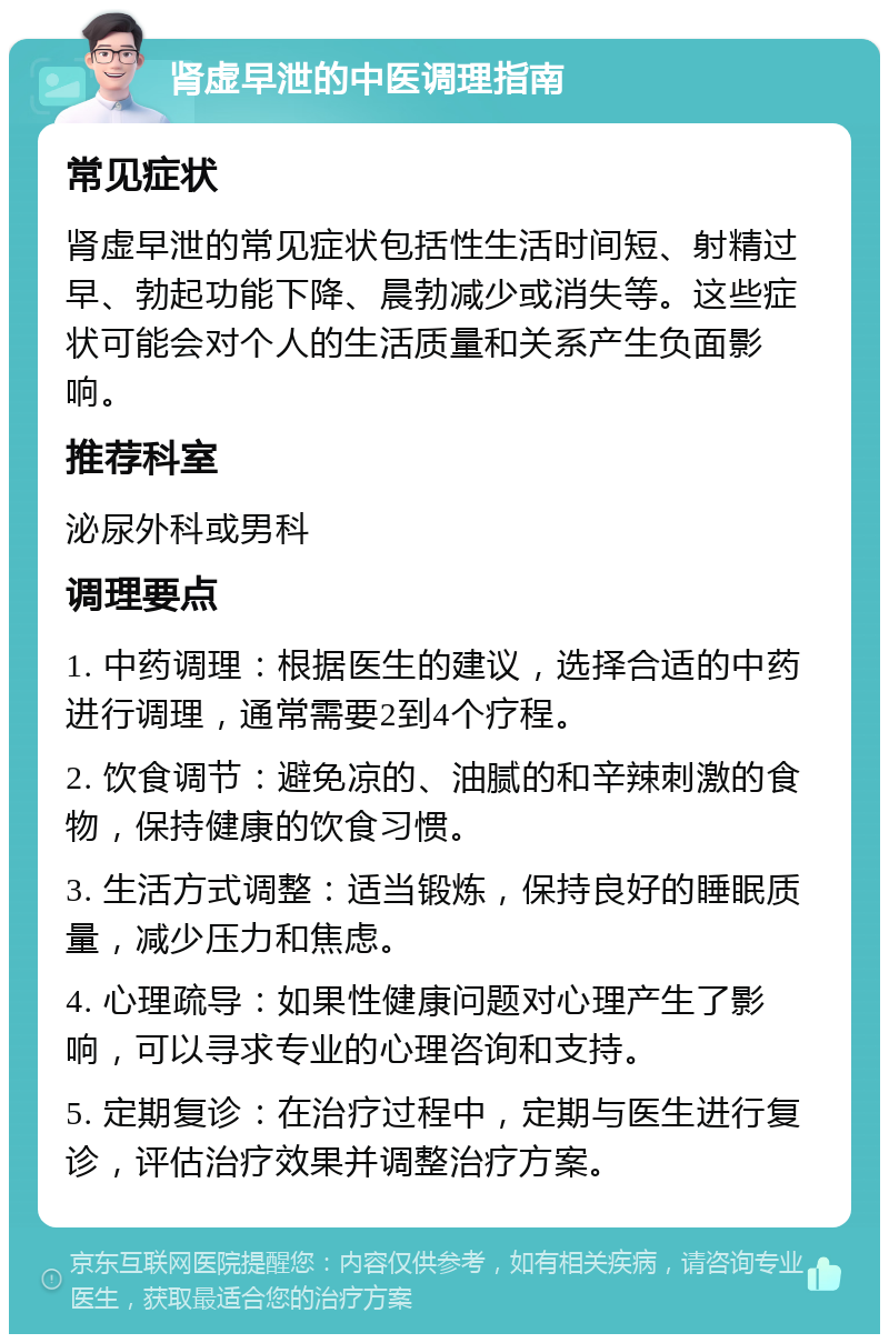 肾虚早泄的中医调理指南 常见症状 肾虚早泄的常见症状包括性生活时间短、射精过早、勃起功能下降、晨勃减少或消失等。这些症状可能会对个人的生活质量和关系产生负面影响。 推荐科室 泌尿外科或男科 调理要点 1. 中药调理：根据医生的建议，选择合适的中药进行调理，通常需要2到4个疗程。 2. 饮食调节：避免凉的、油腻的和辛辣刺激的食物，保持健康的饮食习惯。 3. 生活方式调整：适当锻炼，保持良好的睡眠质量，减少压力和焦虑。 4. 心理疏导：如果性健康问题对心理产生了影响，可以寻求专业的心理咨询和支持。 5. 定期复诊：在治疗过程中，定期与医生进行复诊，评估治疗效果并调整治疗方案。