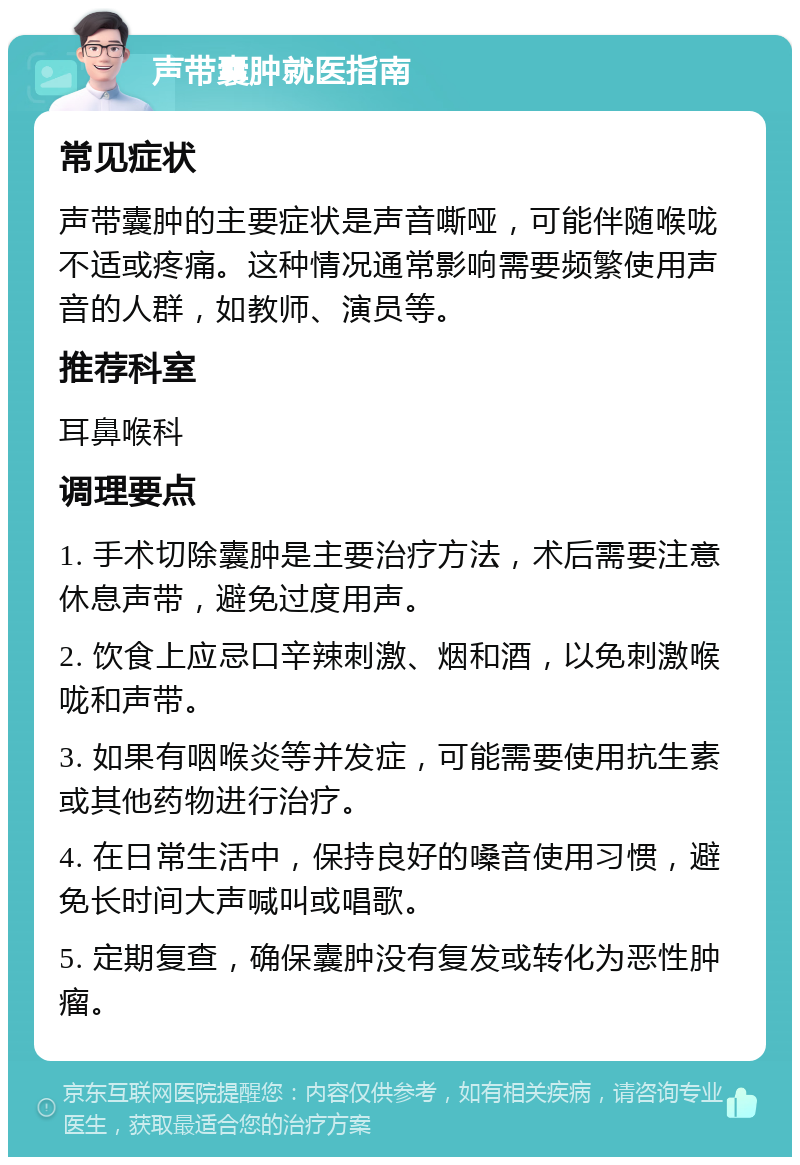 声带囊肿就医指南 常见症状 声带囊肿的主要症状是声音嘶哑，可能伴随喉咙不适或疼痛。这种情况通常影响需要频繁使用声音的人群，如教师、演员等。 推荐科室 耳鼻喉科 调理要点 1. 手术切除囊肿是主要治疗方法，术后需要注意休息声带，避免过度用声。 2. 饮食上应忌口辛辣刺激、烟和酒，以免刺激喉咙和声带。 3. 如果有咽喉炎等并发症，可能需要使用抗生素或其他药物进行治疗。 4. 在日常生活中，保持良好的嗓音使用习惯，避免长时间大声喊叫或唱歌。 5. 定期复查，确保囊肿没有复发或转化为恶性肿瘤。