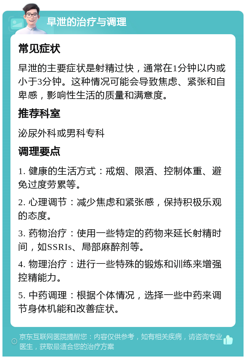 早泄的治疗与调理 常见症状 早泄的主要症状是射精过快，通常在1分钟以内或小于3分钟。这种情况可能会导致焦虑、紧张和自卑感，影响性生活的质量和满意度。 推荐科室 泌尿外科或男科专科 调理要点 1. 健康的生活方式：戒烟、限酒、控制体重、避免过度劳累等。 2. 心理调节：减少焦虑和紧张感，保持积极乐观的态度。 3. 药物治疗：使用一些特定的药物来延长射精时间，如SSRIs、局部麻醉剂等。 4. 物理治疗：进行一些特殊的锻炼和训练来增强控精能力。 5. 中药调理：根据个体情况，选择一些中药来调节身体机能和改善症状。