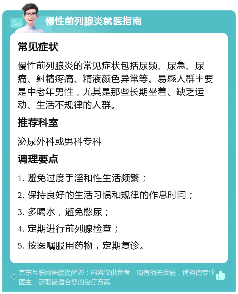 慢性前列腺炎就医指南 常见症状 慢性前列腺炎的常见症状包括尿频、尿急、尿痛、射精疼痛、精液颜色异常等。易感人群主要是中老年男性，尤其是那些长期坐着、缺乏运动、生活不规律的人群。 推荐科室 泌尿外科或男科专科 调理要点 1. 避免过度手淫和性生活频繁； 2. 保持良好的生活习惯和规律的作息时间； 3. 多喝水，避免憋尿； 4. 定期进行前列腺检查； 5. 按医嘱服用药物，定期复诊。