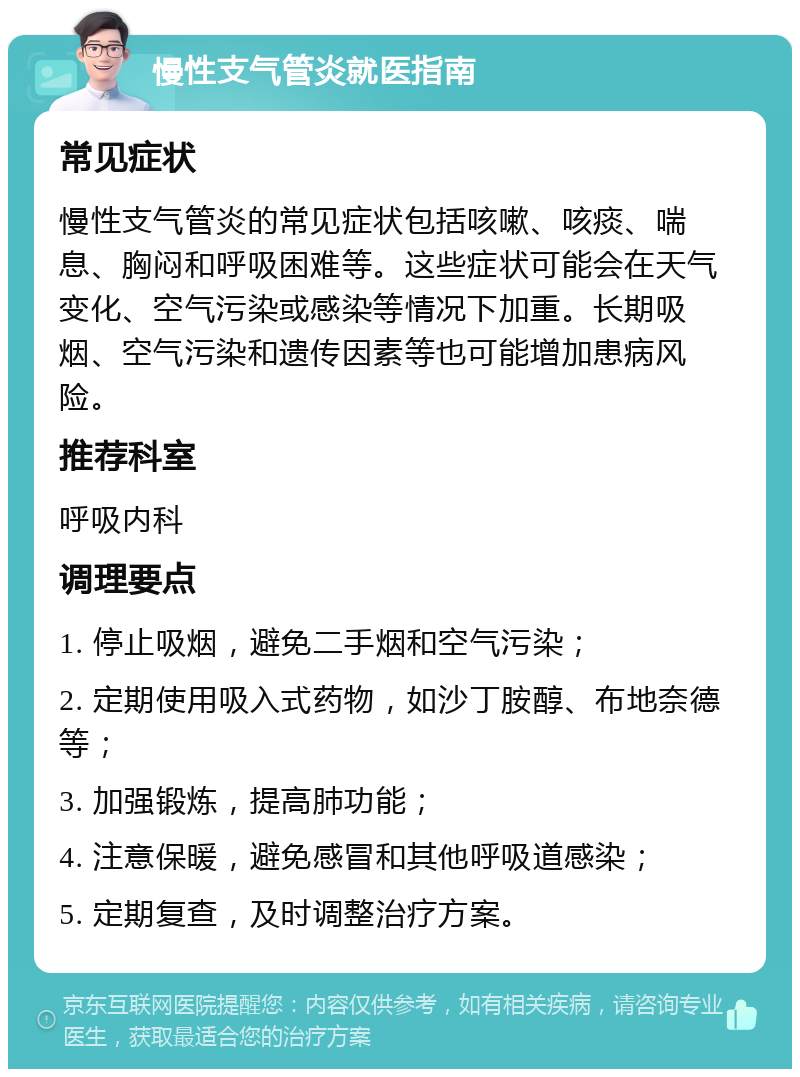 慢性支气管炎就医指南 常见症状 慢性支气管炎的常见症状包括咳嗽、咳痰、喘息、胸闷和呼吸困难等。这些症状可能会在天气变化、空气污染或感染等情况下加重。长期吸烟、空气污染和遗传因素等也可能增加患病风险。 推荐科室 呼吸内科 调理要点 1. 停止吸烟，避免二手烟和空气污染； 2. 定期使用吸入式药物，如沙丁胺醇、布地奈德等； 3. 加强锻炼，提高肺功能； 4. 注意保暖，避免感冒和其他呼吸道感染； 5. 定期复查，及时调整治疗方案。