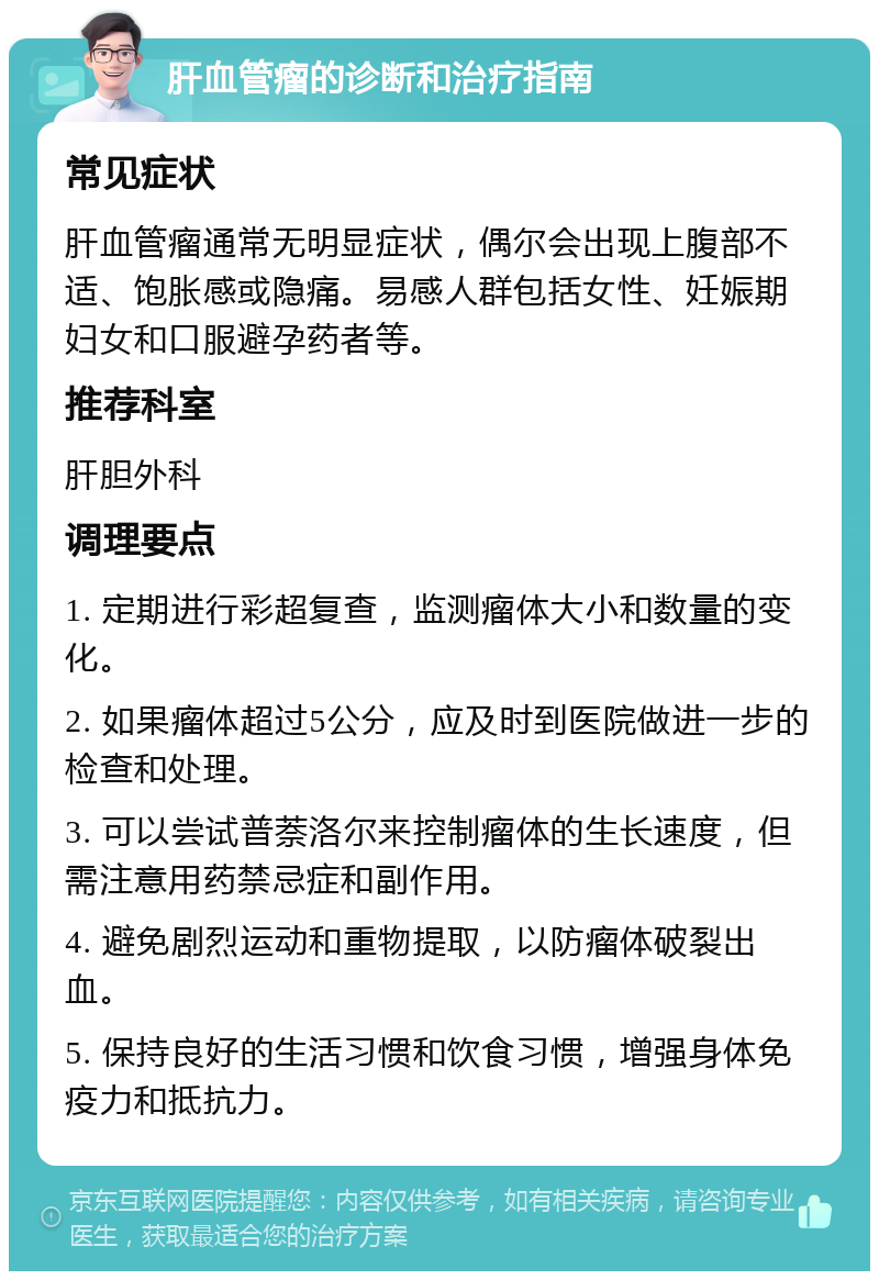 肝血管瘤的诊断和治疗指南 常见症状 肝血管瘤通常无明显症状，偶尔会出现上腹部不适、饱胀感或隐痛。易感人群包括女性、妊娠期妇女和口服避孕药者等。 推荐科室 肝胆外科 调理要点 1. 定期进行彩超复查，监测瘤体大小和数量的变化。 2. 如果瘤体超过5公分，应及时到医院做进一步的检查和处理。 3. 可以尝试普萘洛尔来控制瘤体的生长速度，但需注意用药禁忌症和副作用。 4. 避免剧烈运动和重物提取，以防瘤体破裂出血。 5. 保持良好的生活习惯和饮食习惯，增强身体免疫力和抵抗力。