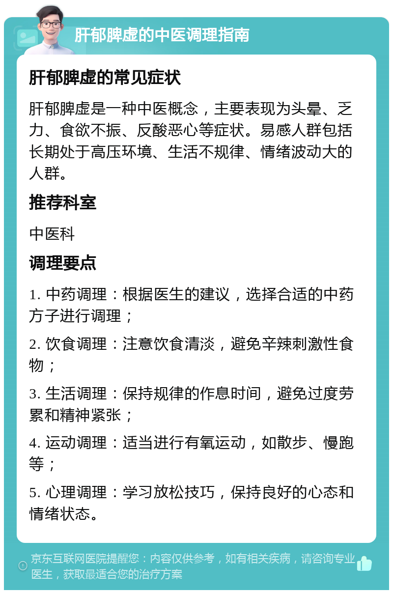 肝郁脾虚的中医调理指南 肝郁脾虚的常见症状 肝郁脾虚是一种中医概念，主要表现为头晕、乏力、食欲不振、反酸恶心等症状。易感人群包括长期处于高压环境、生活不规律、情绪波动大的人群。 推荐科室 中医科 调理要点 1. 中药调理：根据医生的建议，选择合适的中药方子进行调理； 2. 饮食调理：注意饮食清淡，避免辛辣刺激性食物； 3. 生活调理：保持规律的作息时间，避免过度劳累和精神紧张； 4. 运动调理：适当进行有氧运动，如散步、慢跑等； 5. 心理调理：学习放松技巧，保持良好的心态和情绪状态。