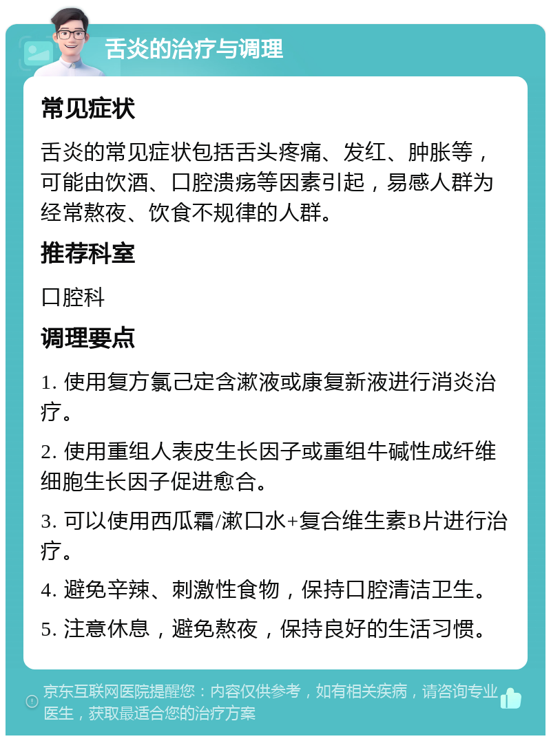 舌炎的治疗与调理 常见症状 舌炎的常见症状包括舌头疼痛、发红、肿胀等，可能由饮酒、口腔溃疡等因素引起，易感人群为经常熬夜、饮食不规律的人群。 推荐科室 口腔科 调理要点 1. 使用复方氯己定含漱液或康复新液进行消炎治疗。 2. 使用重组人表皮生长因子或重组牛碱性成纤维细胞生长因子促进愈合。 3. 可以使用西瓜霜/漱口水+复合维生素B片进行治疗。 4. 避免辛辣、刺激性食物，保持口腔清洁卫生。 5. 注意休息，避免熬夜，保持良好的生活习惯。